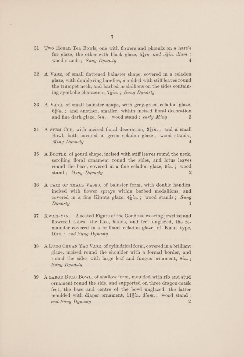 ol 32 33 34 35 36 37 38 39 7 Two Honan Tea Bowls, one with flowers and phcenix on a hare’s fur glaze, the other with black glaze, 53i1n. and 5hin. diam. ; wood stands ; Sung Dynasty 4 A VASE, of small flattened baluster shape, covered in a celadon glaze, with double ring handles, moulded with stiff leaves round the trumpet neck, and barbed medallions on the sides contain- ing symbolic characters, 7iin. ; Sung Dynasty A Vass, of small baluster shape, with grey-green celadon glaze, 63in.; and another, smaller, within incised floral decoration and fine dark glaze, 5in.; wood stand ; early Ming 3 A stem Cup, with incised floral decoration, 33:n.; and a small Bowl, both covered in green celadon glaze; wood stands ; Ming Dynasty 4 A Botte, of gourd shape, incised with stiff leaves round the neck, scrolling floral ornament round the sides, and lotus leaves round the base, covered in a fine celadon glaze, 9in.; wood stand; Ming Dynasty 2 A PAIR OF SMALL VASES, of baluster form, with double handles, incised with flower sprays within barbed medallions, and covered in a fine Kinuta glaze, 44in.; wood stands; Sung Dynasty 4 Kwan-Yin. Aseated Figure of the Goddess, wearing jewelled and flowered robes, the face, hands, and feet unglazed, the re- mainder covered in a brilliant celadon glaze, of Kuan type, 10in. ; end Sung Dynasty A Lune Cuuan Yao VASE, of cylindrical form, covered in a brilliant glaze, incised round the shoulder with a formal border, and round the sides with large leaf and fungus ornament, 8in. ; Sung Dynasty A LARGE BULB Bow1, of shallow form, moulded with rib and stud ornament round the side, and supported on three dragon-mask feet, the base and centre of the bowl unglazed, the latter moulded with diaper ornament, 113i. diam.; wood stand ;
