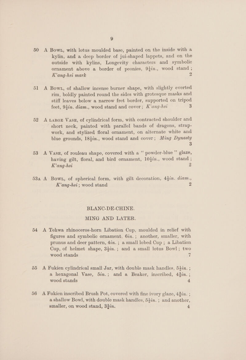 50 A Bowt, with lotus moulded base, painted on the inside with a kylin, and a deep border of jui-shaped lappets, and on the outside with kylins, Longevity characters and symbolic ornament above a border of peonies, 9}in., wood stand ; K’ang-hsi mark 2 51 A Bowt, of shallow incense burner shape, with slightly everted rim, boldly painted round the sides with grotesque masks and stiff leaves below a narrow fret border, supported on tripod feet, 947n. diam., wood stand and cover; K’ang-hsi 3 52 A LarGE Vass, of cylindrical form, with contracted shoulder and short neck, painted with parallel bands of dragons, strap- work, and stylized floral ornament, on alternate white and blue grounds, 184in., wood stand and cover; Ming Dynasty 3 53 <A Vasz, of rouleau shape, covered with a “ powder-blue ” glaze, having gilt, floral, and bird ornament, 104in., wood stand ; K’ang-hsi 2 53a A Bow1, of spherical form, with gilt decoration, 43in. diam., K’ang-hsi ; wood stand 2 BLANC-DE-CHINE. MING AND LATER. 54 A Tehwa rhinoceros-horn Libation Cup, moulded in relief with figures and symbolic ornament, 6in.; another, smaller, with prunus and deer pattern, 4in. ; a small lobed Cup ; a Libation Cup, of helmet shape, 347n.; and a small lotus Bowl; two wood stands 7 55 A Fukien cylindrical small Jar, with double mask handles, 54¢n. ; a hexagonal Vase, 5im.; and a Beaker, inscribed, 43in. ; wood stands 4 56 A Fukien inscribed Brush Pot, covered with fine ivory glaze, 43in. ; a shallow Bowl, with double mask handles, 547n. ; and another, smaller, on wood stand, 33in. 4