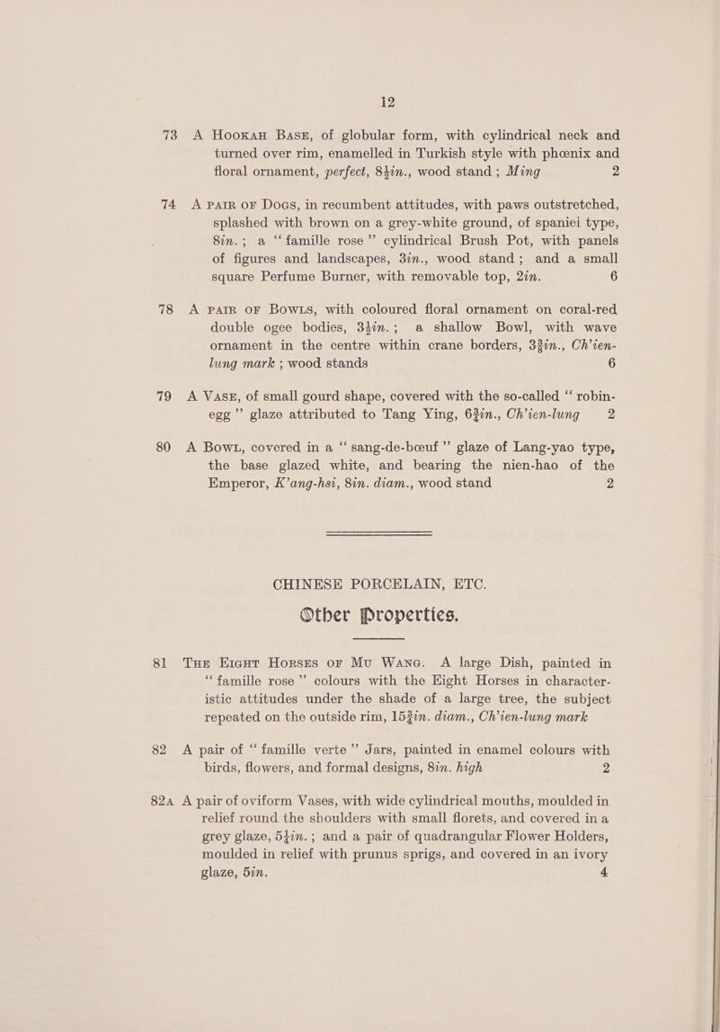 73 A Hooxau Bass, of globular form, with cylindrical neck and turned over rim, enamelled in Turkish style with phoenix and floral ornament, perfect, 847n., wood stand ; Ming 2 74 A parr oF Dogs, in recumbent attitudes, with paws outstretched, splashed with brown on a grey-white ground, of spaniel type, 8in.; a “famille rose’ cylindrical Brush Pot, with panels of figures and landscapes, 37n., wood stand; and a small square Perfume Burner, with removable top, 2in. 6 78 <A PAtR OF BowLs, with coloured floral ornament on coral-red double ogee bodies, 342n.; a shallow Bowl, with wave ornament in the centre within crane borders, 321n., Ch’ien- lung mark ; wood stands 6 79 <A Vass, of small gourd shape, covered with the so-called “ robin- egg’ glaze attributed to Tang Ying, 63:n., Ch’ien-lung 2 80 A Bow1, covered in a “ sang-de-beuf”’ glaze of Lang-yao type, the base glazed white, and bearing the nien-hao of the Emperor, K’ang-hsi, 8in. diam., wood stand 2 CHINESE PORCELAIN, ETC. Other Properties. 81 THe Eicut Horses or Mu Wane. A large Dish, painted in ‘famille rose’ colours with the Eight Horses in character- istic attitudes under the shade of a large tree, the subject repeated on the outside rim, 153in. diam., Ch’ien-lung mark 82 A pair of “famille verte’ Jars, painted in enamel colours with birds, flowers, and formal designs, 877. high 2 82a A pair of oviform Vases, with wide cylindrical mouths, moulded in relief round the shoulders with small florets, and covered ina grey glaze, 54in.; and a pair of quadrangular Flower Holders, moulded in relief with prunus sprigs, and covered in an ivory glaze, 5in. + 