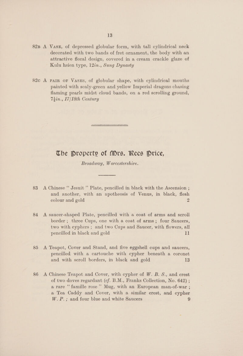 decorated with two bands of fret ornament, the body with an attractive floral design, covered in a cream crackle glaze of Kulu hsien type, 127n., Sung Dynasty 83 84 85 86 painted with scaly-green and yellow Imperial dragons chasing flaming pearls midst cloud bands, on a red scrolling ground, T4in., 17/1Sth Century The Property of Mrs. Rees Price, Broadway, Worcestershire. A Chinese “ Jesuit ’’ Plate, pencilled in black with the Ascension ; and another, with an apotheosis of Venus, in black, flesh colour and gold 2 A saucer-shaped Plate, pencilled with a coat of arms and scroll border ; three Cups, one with a coat of arms; four Saucers, two with cyphers ; and two Cups and Saucer, with flowers, all pencilled in black and gold 11 A Teapot, Cover and Stand, and five eggshell cups and saucers, pencilled with a cartouche with cypher beneath a coronet and with scroll borders, in black and gold 13 A Chinese Teapot and Cover, with cypher of W. B. S., and crest of two doves regardant (cf. B.M., Franks Collection, No. 642) ; a rare ‘‘ famille rose’ Mug, with an European man-of-war ; a Tea Caddy and Cover, with a similar crest, and cypher W.P.; and four blue and white Saucers 9