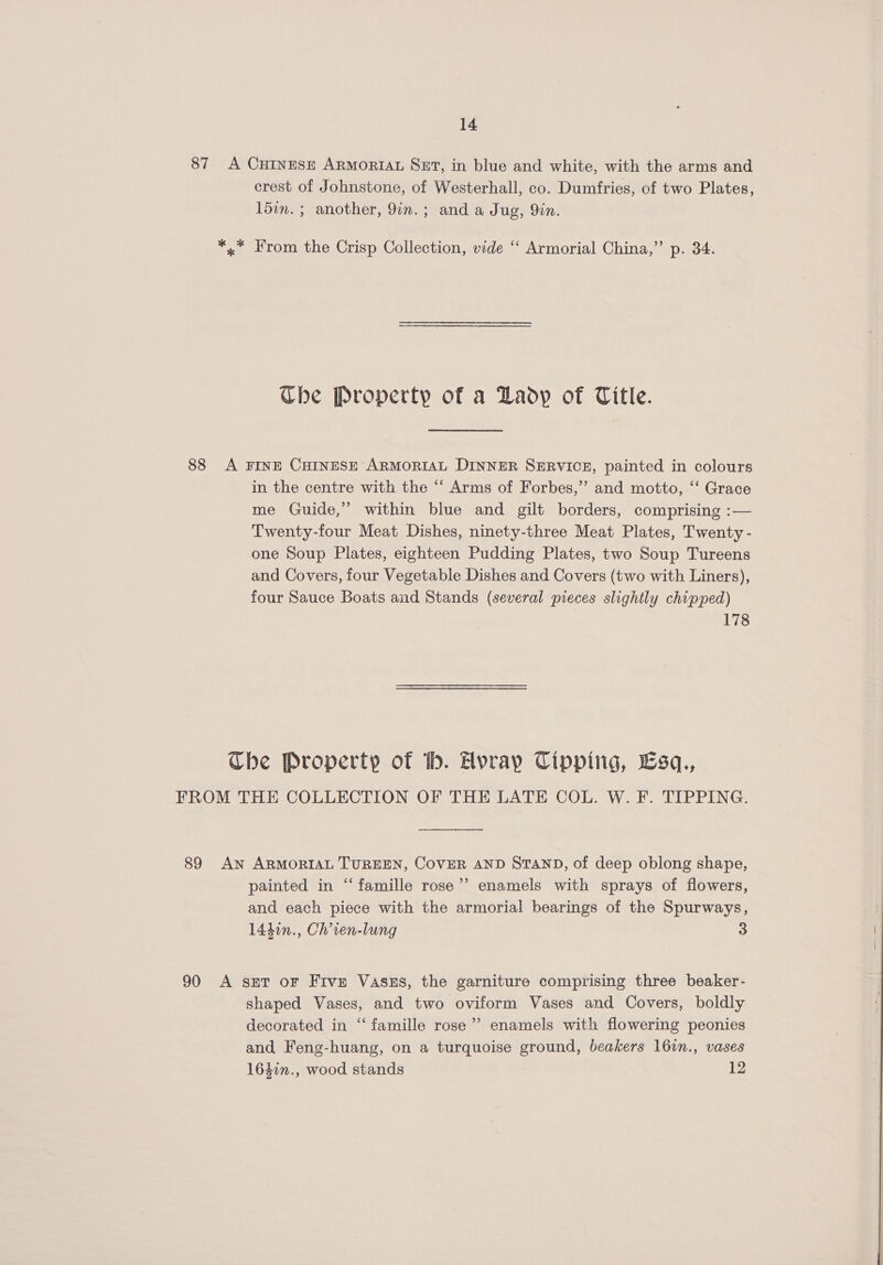 88 crest of Johnstone, of Westerhall, co. Dumfries, of two Plates, 15in. ; another, 9in.; and a Jug, Yin. Che Property of a Lady of Title. in the centre with the ‘“‘ Arms of Forbes,”’ and motto, ‘‘ Grace me Guide,” within blue and gilt borders, comprising :— Twenty-four Meat Dishes, ninety-three Meat Plates, Twenty - one Soup Plates, eighteen Pudding Plates, two Soup Tureens and Covers, four Vegetable Dishes and Covers (two with Liners), four Sauce Boats and Stands (several pieces slightly chipped) 178 painted in “famille rose’? enamels with sprays of flowers, and each piece with the armorial bearings of the Spurways, 1441n., Ch’ien-lung 3 shaped Vases, and two oviform Vases and Covers, boldly decorated in “famille rose’ enamels with flowering peonies and Feng-huang, on a turquoise ground, beakers 16in., vases 164in., wood stands 12