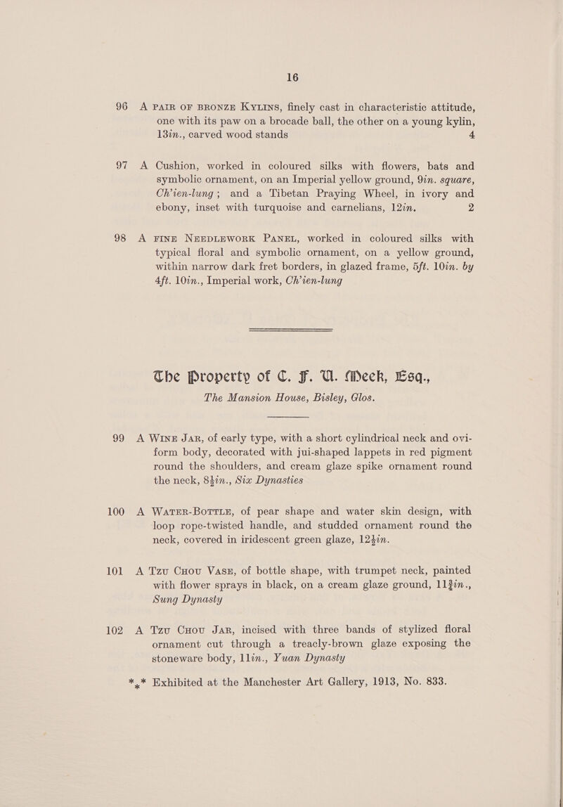 96 A PAIR OF BRONZE KyYLInS, finely cast in characteristic attitude, one with its paw on a brocade ball, the other on a young kylin, 13in., carved wood stands 97 A Cushion, worked in coloured silks with flowers, bats and symbolic ornament, on an Imperial yellow ground, 9in. square, Ch’ien-lung; and a Tibetan Praying Wheel, in ivory and ebony, inset with turquoise and carnelians, 12in. 2 98 A FINE NEEDLEWORK PANEL, worked in coloured silks with typical floral and symbolic ornament, on a yellow ground, within narrow dark fret borders, in glazed frame, 5ft. 10in. by 4ft. 107n., Imperial work, Ch’ien-lung The Property of C. F. U. Meck, Esq., The Mansion House, Bisley, Glos. 99 A Wine Jar, of early type, with a short cylindrical neck and ovi- form body, decorated with jui-shaped lappets in red pigment round the shoulders, and cream glaze spike ornament round the neck, 842n., Six Dynasties 100 A WartER-BotruE, of pear shape and water skin design, with loop rope-twisted handle, and studded ornament round the neck, covered in iridescent green glaze, 1240n. 101 A Tzu Cuov Vass, of bottle shape, with trumpet neck, painted with flower sprays in black, on a cream glaze ground, 11?0n., Sung Dynasty 102 A Tzu Cyov Jar, incised with three bands of stylized floral ornament cut through a treacly-brown glaze exposing the stoneware body, llin., Yuan Dynasty ** Exhibited at the Manchester Art Gallery, 1913, No. 833.