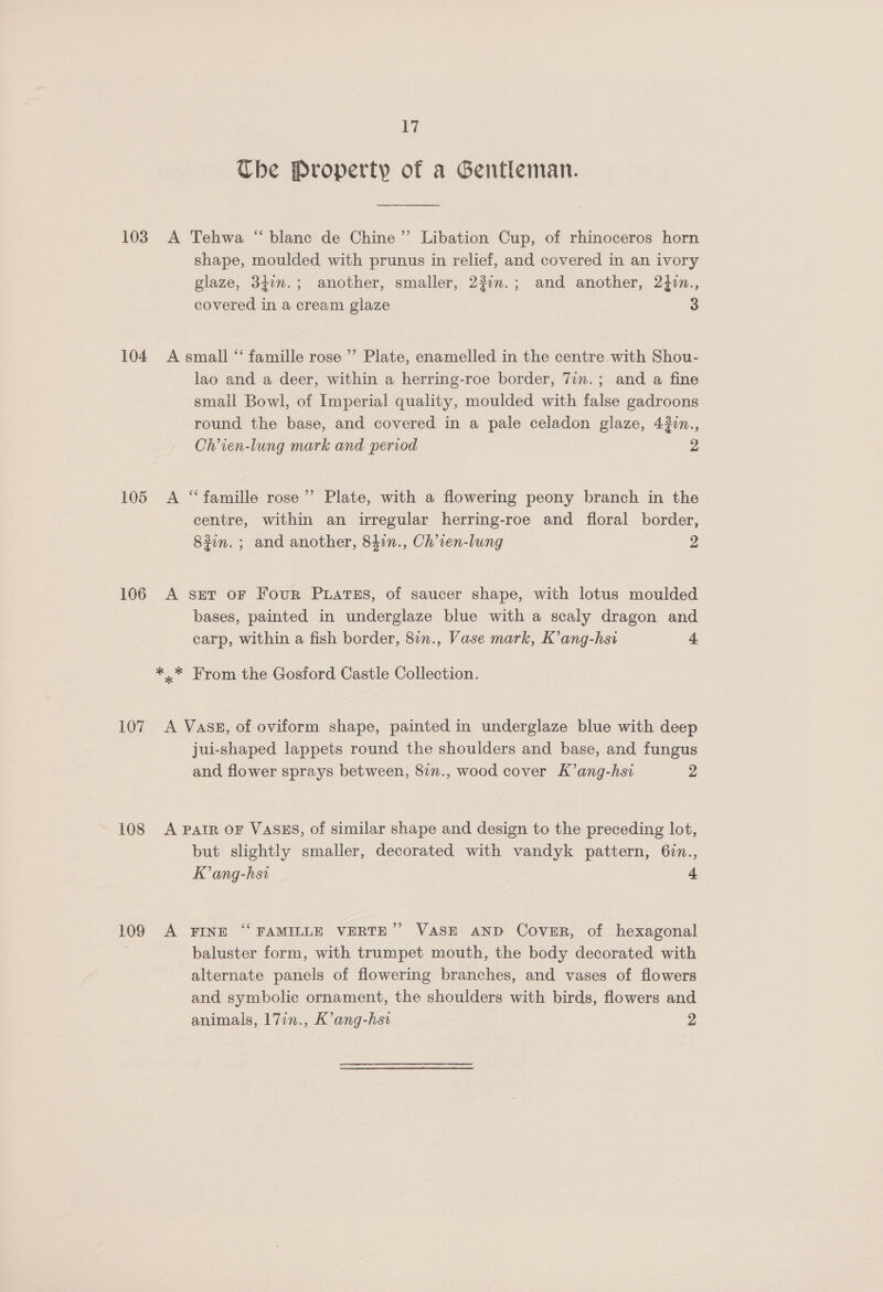 Li Ube Property of a Gentleman. 103. A Tehwa “blanc de Chine” Libation Cup, of rhinoceros horn shape, moulded with prunus in relief, and covered in an ivory glaze, 34in.; another, smaller, 23im.; and another, 2}in., covered in a cream glaze 3 104 A small ‘ famille rose ’’ Plate, enamelled in the centre with Shou- lao and a deer, within a herring-roe border, 7in.; and a fine small Bowl, of Imperial quality, moulded with false gadroons round the base, and covered in a pale celadon glaze, 43in., Ch’ien-lung mark and period 2 105 A “famille rose” Plate, with a flowering peony branch in the centre, within an irregular herring-roe and floral border, 8#in. ; and another, 84in., Ch’ten-lung 2 106 A ser oF Four Puatss, of saucer shape, with lotus moulded bases, painted in underglaze blue with a scaly dragon and carp, within a fish border, 8in., Vase mark, K’ang-hst 4 *..* From the Gosford Castle Collection. 107 A Vass, of oviform shape, painted in underglaze blue with deep jui-shaped lappets round the shoulders and base, and fungus and flower sprays between, 87n., wood cover K’ang-hsi 2 108 A parr oF VASES, of similar shape and design to the preceding lot, but slightly smaller, decorated with vandyk pattern, 6in., K’ang-hsi 4 ) 109 A FINE ‘“‘ FAMILLE VERTE”’ VASE AND Cover, of hexagonal ; baluster form, with trumpet mouth, the body decorated with alternate panels of flowering branches, and vases of flowers and symbolic ornament, the shoulders with birds, flowers and animals, 17in., K’ang-hst 2