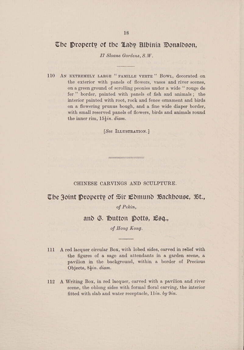 Che Property of the Ladp Albinia Donaldson, 17 Sloane Gardens, S.W. 110 AN EXTREMELY LARGE ‘* FAMILLE VERTE”’ Bowt, decorated on the exterior with panels of flowers, vases and river scenes, on a green ground of scrolling peonies under a wide “ rouge de fer’ border, painted with panels of fish and animals; the interior painted with root, rock and fence ornament and birds on a flowering prunus bough, and a fine wide diaper border, with small reserved panels of flowers, birds and animals round the inner rim, 1547n. diam. [See ILLUSTRATION. ] CHINESE CARVINGS AND SCULPTURE. The Foint Property of Sir Edmund Backhouse, Be., of Pekin, and G. button Potts, 6sq., of Hong Kong. 111 A red lacquer circular Box, with lobed sides, carved in relief with the figures of a sage and attendants in a garden scene, a pavilion in the background, within a border of Precious Objects, 842n. diam. 112 A Writing Box, in red lacquer, carved with a pavilion and river scene, the oblong sides with formal floral carving, the interior fitted with slab and water receptacle, llin. by 9in. 