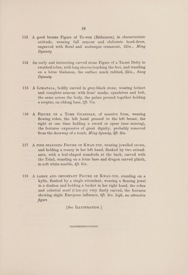 113 114 115 16 117 118 19 A good bronze Figure of To-wen (Bishamon), in characteristic attitude, wearing full armour and elaborate head-dress, engraved with floral and arabesque ornament, 22in., Ming Dynasty An early and interesting carved stone Figure of a Taoist Deity in swathed robes, with long sleeves touching the feet, and standing on a lotus thalamus, the surface much rubbed, 23in., Sung Dynasty A Loxapata, boldly carved in grey-black stone, wearing helmet and complete armour, with lions’ masks, epaulettes and belt, the arms across the body, the palms pressed together holding a sceptre, on oblong base, 2ft. Tin. A Figure or A TomMB GUARDIAN, of massive form, wearing flowing robes, the left [hand pressed to the left breast, the right at one time holding a sword or spear (now missing), the features expressive of great dignity, probably removed from the doorway of a tomb, Ming dynasty, 3ft. 3in. A FINE STANDING FIGURE OF KWAN-YIN, wearing jewelled crown, and holding a rosary in her left hand, flanked by two attend- ants, with a leaf-shaped mandorla at the back, carved with the Triad, standing on a lotus base and dragon carved plinth, in soft white marble, 4ft. 6in. A LARGE AND IMPORTANT FIGURE OF KWAN-YIN, standing on a kylin, flanked by a single attendant, wearing a flaming jewel in a diadem and holding a basket in her right hand, the robes and celestial scarf (t’ien-ye) very finely carved, the features showing slight European influence, 6ft. 30n. high, an attractive figure [See ILLUSTRATION. |