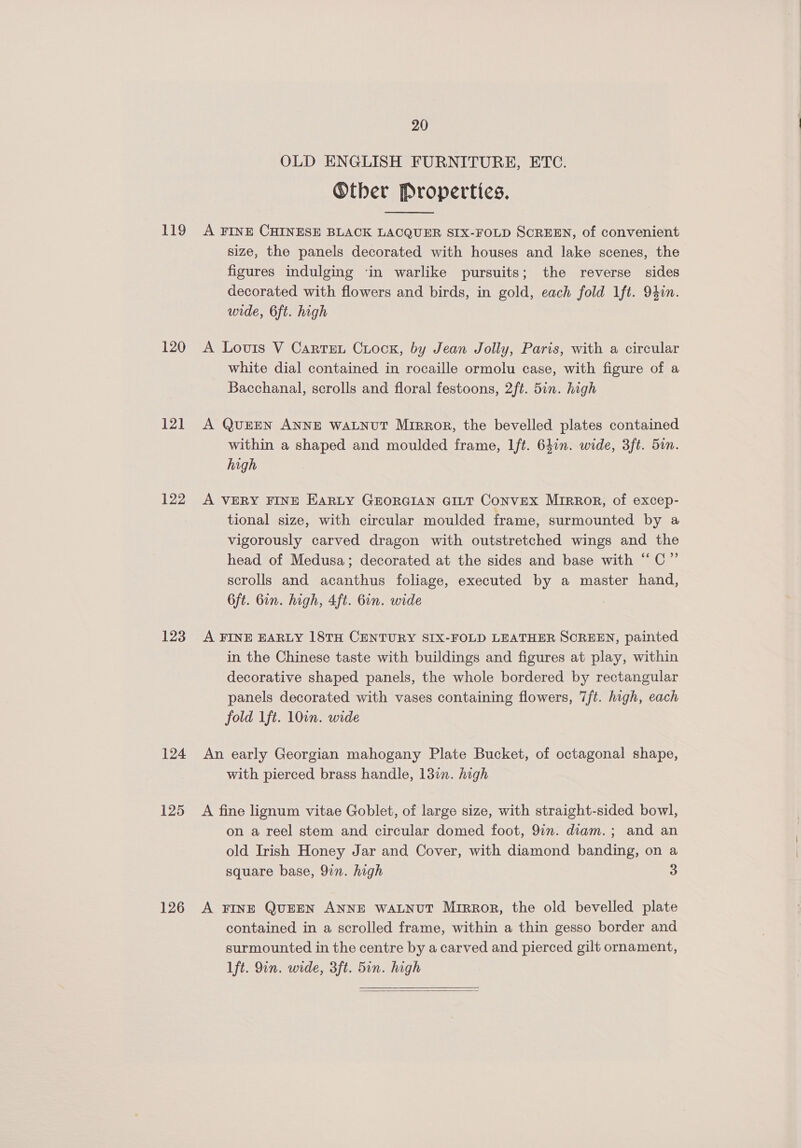 119 120 121 122 123 124 125 126 20 OLD ENGLISH FURNITURE, ETC. ®ther Properties.  A FINE CHINESE BLACK LACQUER SIX-FOLD SCREEN, of convenient size, the panels decorated with houses and lake scenes, the figures indulging ‘in warlike pursuits; the reverse sides decorated with flowers and birds, in gold, each fold Ift. 94in. wide, 6ft. high A Louis V Cartret Crock, by Jean Jolly, Paris, with a circular white dial contained in rocaille ormolu case, with figure of a Bacchanal, scrolls and floral festoons, 2ft. 5in. high A QUEEN ANNE WALNUT Mirror, the bevelled plates contained within a shaped and moulded frame, Ift. 64in. wide, 3ft. 5on. high A VERY FINE EARLY GEORGIAN GILT Convex Mirror, of excep- tional size, with circular moulded frame, surmounted by a vigorously carved dragon with outstretched wings and the head of Medusa; decorated at the sides and base with “‘C” scrolls and acanthus foliage, executed by a master hand, 6ft. Gin. high, 4ft. 6in. wide A FINE EARLY 18TH CENTURY SIX-FOLD LEATHER SCREEN, painted in the Chinese taste with buildings and figures at play, within decorative shaped panels, the whole bordered by rectangular panels decorated with vases containing flowers, 7ft. high, each fold 1ft. 10in. wide An early Georgian mahogany Plate Bucket, of octagonal shape, with pierced brass handle, 137n. high A fine lignum vitae Goblet, of large size, with straight-sided bowl, on a reel stem and circular domed foot, 9in. diam. ; and an old Irish Honey Jar and Cover, with diamond banding, on a square base, 9in. high 3 A FINE QUEEN ANNE WALNUT Mrrror, the old bevelled plate contained in a scrolled frame, within a thin gesso border and surmounted in the centre by a carved and pierced gilt ornament, 1ft. 9in. wide, 3ft. 5in. high 