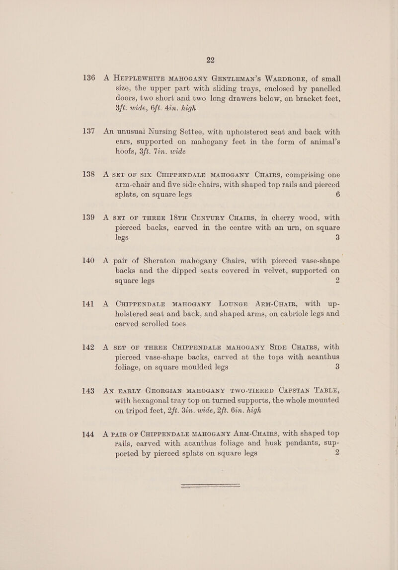 136 137 138 139 140 141 142 143 144 22 A HEPPLEWHITE MAHOGANY GENTLEMAN’S WARDROBE, of small size, the upper part with sliding trays, enclosed by panelled doors, two short and two long drawers below, on bracket feet, 3ft. wide, 6ft. din. high An unusuai Nursing Settee, with upholstered seat and back with ears, supported on mahogany feet in the form of animal’s hoofs, 3ft. 7in. wide A SET OF SIX CHIPPENDALE MAHOGANY CHAIRS, comprising one arm-chair and five side chairs, with shaped top rails and pierced splats, on square legs 6 A SET OF THREE 18TH CENTURY CHAIRS, in cherry wood, with pierced backs, carved in the centre with an urn, on square legs 3 A pair of Sheraton mahogany Chairs, with pierced vase-shape backs and the dipped seats covered in velvet, supported on square legs 2 A CHIPPENDALE MAHOGANY Lounge Arm-CHarIrR, with up- holstered seat and back, and shaped arms, on cabriole legs and carved scrolled toes A SET OF THREE CHIPPENDALE MAHOGANY SIDE CHAIRS, with pierced vase-shape backs, carved at the tops with acanthus foliage, on square moulded legs 3 AN EARLY GEORGIAN MAHOGANY TWO-TIERED CAPSTAN TABLE, with hexagonal tray top on turned supports, the whole mounted on tripod feet, 2ft. 3in. wide, 2ft. 6in. high A PAIR OF CHIPPENDALE MAHOGANY ARM-CHAIRS, with shaped top rails, carved with acanthus foliage and husk pendants, sup- ported by pierced splats on square legs 2