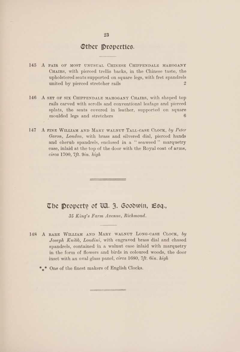 Other Propertics. 145 A PAIR OF MOST UNUSUAL CHINESE CHIPPENDALE MAHOGANY Cuarrs, with pierced trellis backs, in the Chinese taste, the upholstered seats supported on square legs, with fret spandrels united by pierced stretcher rails 2 146 A SET OF SIX CHIPPENDALE MAHOGANY CuHairs, with shaped top rails carved with scrolls and conventional leafage and pierced splats, the seats covered in leather, supported on square moulded legs and stretchers 6 147 A FINE WILLIAM AND MARY WALNUT TALL-OASE CLOCK, by Peter Garon, London, with brass and silvered dial, pierced hands and cherub spandrels, enclosed in a “ seaweed’ marquetry case, inlaid at the top of the door with the Royal coat of arms, circa 1700, 7ft. 9in. high The Property of U1. F. Goodwin, Esq. 385 King’s Farm Avenue, Richmond.  148 A RARE WILLIAM AND Mary watnut Lona-case Crock, by Joseph Knibb, Londini, with engraved brass dial and chased spandrels, contained in a walnut case inlaid with marquetry in the form of flowers and birds in coloured woods, the door inset with an oval glass panel, circa 1680, 7ft. 6in. high ** One of the finest makers of English Clocks.