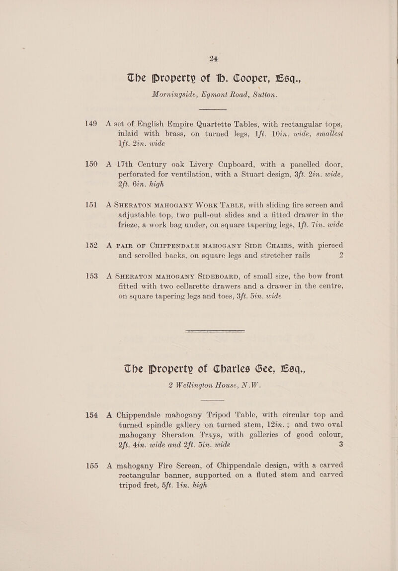 Ube Property of th. Cooper, Esq., Morningside, Egmont Road, Sutton. 149 A set of English Empire Quartette Tables, with rectangular tops, inlaid with brass, on turned legs, Ift. 10in. wide, smallest ft. 2in. wide 150 A 17th Century oak Livery Cupboard, with a panelled door, perforated for ventilation, with a Stuart design, 3ft. 20n. wide, 2ft. bin. high 151 A SHERATON MAHOGANY WoRK TABLE, with sliding fire screen and adjustable top, two pull-out slides and a fitted drawer in the frieze, a work bag under, on square tapering legs, Lft. Tin. wide 152 A PAIR OF CHIPPENDALE MAHOGANY SIDE CHAIRS, with pierced and scrolled backs, on square legs and stretcher rails 2 153. A SHERATON MAHOGANY SIDEBOARD, of small size, the bow front fitted with two cellarette drawers and a drawer in the centre, on square tapering legs and toes, 3ft. 5in. wide The Property of Charles Gee, Esq., 2 Wellington House, N.W. 154 <A Chippendale mahogany Tripod Table, with circular top and turned spindle gallery on turned stem, 120n.; and two oval mahogany Sheraton Trays, with galleries of good colour, 2ft. 4in. wide and 2ft. 5in. wide 3 155 A mahogany Fire Screen, of Chippendale design, with a carved rectangular banner, supported on a fluted stem and carved tripod fret, 5ft. lin. high 