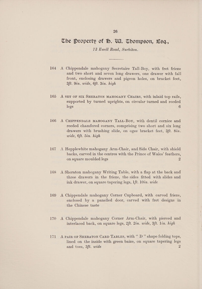 164 165 166 167 168 169 170 26 Che Property of bh. UW. Thompson, £sq., 73 Ewell Road, Surbiton. A Chippendale mahogany Secretaire Tall-Boy, with fret frieze and two short and seven long drawers, one drawer with fall front, enclosing drawers and pigeon holes, on bracket feet, 3ft. 9in. wide, 6ft. 3in. high A SET OF SIX SHERATON MAHOGANY CHAIRS, with inlaid top rails, supported by turned uprights, on circular turned and reeded legs 6 A CHIPPENDALE MAHOGANY TALL-Boy, with dentil cornice and reeded chamfered corners, comprising two short and six long drawers with brushing slide, on ogee bracket feet, 3ft. 8in. wide, 6ft. 5in. high A Hepplewhite mahogany Arm-Chair, and Side Chair, with shield backs, carved in the centres with the Prince of Wales’ feathers, on square moulded legs 2 A Sheraton mahogany Writing Table, with a flap at the back and three drawers in the frieze, the sides fitted with slides and ink drawer, on square tapering legs, ft. 10in. wide A Chippendale mahogany Corner Cupboard, with carved frieze, enclosed by a panelled door, carved with fret designs in the Chinese taste A Chippendale mahogany Corner Arm-Chair, with pierced and interlaced back, on square legs, 2ft. 2in. wide, 3ft. lin. high A PAIR OF SHERATON CARD TABLES, with “ D ” shape folding tops, lined on the inside with green baize, on square tapering legs and toes, 3ft. wide 2