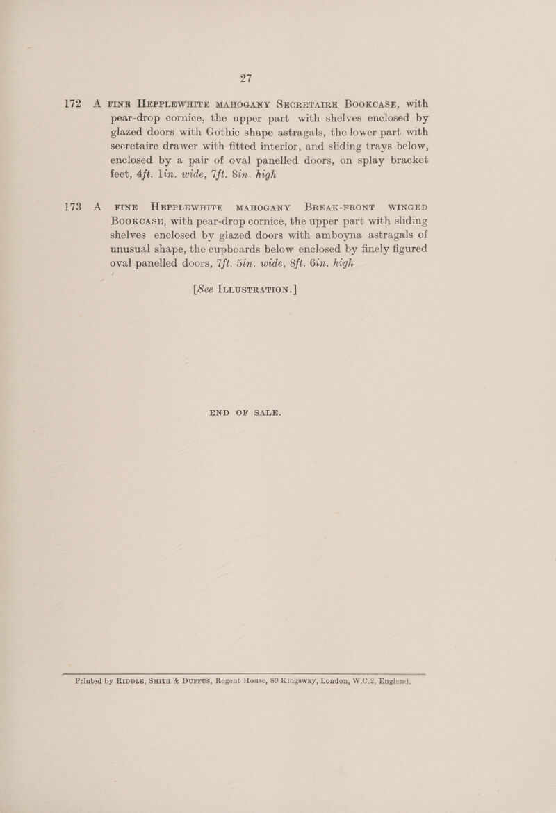27 172 A FINE HEPPLEWHITE MAHOGANY SEOCRETAIRE BOOKCASE, with pear-drop cornice, the upper part with shelves enclosed by glazed doors with Gothic shape astragals, the lower part with secretaire drawer with fitted interior, and sliding trays below, enclosed by a pair of oval panelled doors, on splay bracket feet, 4ft. lin. wide, 7ft. 8in. high 173 A FINE HEPPLEWHITE MAHOGANY BREAK-FRONT WINGED BooKCASE, with pear-drop cornice, the upper part with sliding shelves enclosed by glazed doors with amboyna astragals of unusual shape, the cupboards below enclosed by finely figured oval panelled doors, 7/ft. 5in. wide, 8ft. 6in. high [See ILLUSTRATION. | END OF SALE. Printed by RIDDLE, SMITH &amp; DUFFUS, Regent House, 89 Kingsway, London, W.C.2, England.