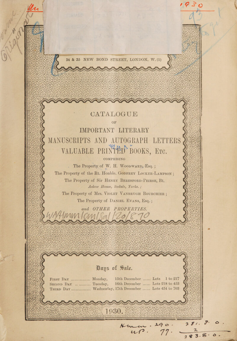 SVEN IY Ce Eas a A pore Nvt &lt;n 34 &amp; 35 NEW BOND STREET, LONDON, W. (1) f VA o4y NTRS -. SS ig ag A a Nass =e +7, NERS oO RO PD AAAS SS -. CATALOGU E OF IMPORTANT LITERARY MANUSCRIPTS AND AUTOGRAPH LETTERS VALUABLE PRINTED BOOKS, Ere. COMPRISING YAN +4 M1 ¢ \% WSN7i5\ Ne Ox The Property of the Rt. Honble. Goprrey Locxer-Lampson : The Property of Sir Henry BereEsrorp-Prirsz, Bt. Askew House, Bedale, Yorks. ; The Property of Mrs. ViotetT VANBRUGH BOoURCHIER ; The Property of DanteL Evans, Esq. ; and OTHER PROPERTIES. UME Wf VN faaul (A | [ / Of RRS I&gt;, JF x ne te x : HAGAN AGEN oy WE te nN iy} Wu AS. ~*~ Days of Sale. Srconp Day ........... Tuesday, 16th December ...... Lots 218 to 453 TuHrrD DAY............... Wednesday, 17th December ...... Lots 454 to 703 : . 7 ’ ‘ CY Pe 2 ~ _ ~~ Lee ene v7 WAS 7 \ \ A ee FeO a ERACINGACCLNAN ! SAA KUSAAU SANUS ANT EARHSS 