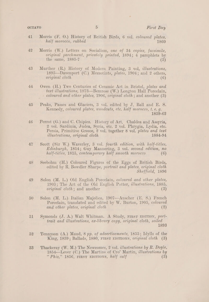 41 AR 43 45 46 4” 48 49 50 ol D2 53 Morris (F. 0.) History of British Birds, 6 vol. coloured plates, half morocco, rubbed 1860 Morris (W.) Letters on Socialism, one of 34 copies, facsimile, original parchment, prwately printed, 1894; 4 pamphlets by the same, 1885-7 (5) Murther (R.) History of Modern Painting, 3 vol, dlustrations, 1895—Davenport (C.) Mezzotints, plates, 1904; and 2 others, original cloth (6) Owen (H.) Two Centuries of Ceramic Art in Bristol, plates and text illustrations, 1873—Bemrose (W.) Longton Hall Porcelain, coloured and other plates, 1906, original cloth ; and another (3) Peaks, Passes and Glaciers, 3 vol. edited by J. Ball and E. S8. Kennedy, coloured plates, woodcuts, etc. half morocco, t. é. g. 1859-62 Perrot (G.) and C. Chipiez. History of Art. Chaldea and Assyria, 2 vol. Sardinia, Judea, Syria, etc. 2 vol. Phrygia, Lydia, etc. Persia, Primitive Greece, 2 vol. together 8 vol. plates and text allustrations, original cloth 1884-94 Scott (Sir W.) Waverley, 3 vol. fourth edition, with half-titles, Edinburgh, 1814; Guy Mannering, 3 vol. second edition, no half-titles, 1815, contemporary half smooth morocco (6) Seebohm (H.) Coloured Figures of the Eggs of British Birds, edited by R. Bowdler Sharpe, portrait and plates, original cloth Sheffield, 1896 Solon (M. L.) Old English Porcelain, coloured and. other plates, 1903; The Art of the Old English Potter, wlustrations, 1885, original cloth; and another (3) Solon (M. L.) Italian Majolica, 1907—-Auscher (H. 8.) French ~ Porcelain, translated and edited by W. Burton, 1905, coloured and other plates, origmal cloth (2) Symonds (J. A.) Walt Whitman. A Study, FIRST EDITION, port- trait and illustrations, ex-library copy, original cloth, soiled 1893 Tennyson (A.) Maud, 8 pp. of advertisements, 1855; Idylls of the King, 1859; Ballads, 1880, FIRST EDITIONS, original cloth (8) Thackeray (W. M.) The Newcomes, 2 vol. wlustrations by R. Doyle, 1854—Lever (C.) The Martins of Cro’ Martin, Wlustrations by