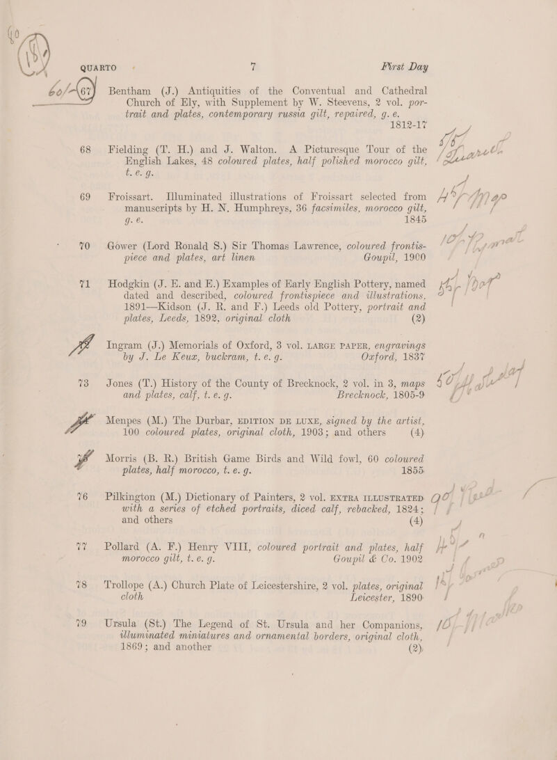  68 69 70 pe: 78 Bentham (J.) Antiquities of the Conventual and Cathedral Church of Ely, with Supplement by W. Steevens, 2 vol. por- trait and plates, contemporary russia gilt, repaired, 9g. e. 1812-17 Fielding (T. H.) and J. Walton. A Picturesque Tour of the English Lakes, 48 colowred plates, half polished morocco gut, es Con Froissart. Uluminated illustrations of Froissart selected from manuscripts by H. N. Humphreys, 36 facsimiles, morocco gilt, g. é. 1845 Gower (Lord Ronald 8.) Sir Thomas Lawrence, coloured frontis- prece and plates, art linen Goupil, 1900 Hodgkin (J. EH. and E.) Examples of Early English Pottery, named dated and described, coloured frontispiece and illustrations, 1891—Kidson (J. R. and F.) Leeds old Pottery, portrait and plates, Leeds, 1892, original cloth (2) Ingram. (J.) Memorials of Oxford, 3 vol. LARGE PAPER, engravings by J. Le Keuz, buckram, t. ¢. g. Oxford, 1837 Jones (T.) History of the County of Brecknock, 2 vol. in 3, maps and plates, calf, t. e.g. Brecknock, 1805-9 Menpes (M.) The Durbar, EDITION DE LUXE, signed by the artist, 100 coloured plates, original cloth, 1903; and others (4) Morris (B. R.) British Game Birds and Wild fowl, 60 coloured plates, half morocco, t. e. g. 1855 Pilkington (M.) Dictionary of Painters, 2 vol. EXTRA ILLUSTRATED with a series of etched portraits, diced calf, rebacked, 1824; and others (4) Pollard (A. F.) Henry VIII, coloured portrait and plates, half morocco gilt, t. e.g. Goupu &amp; Co. 1902 Trollope (A.) Church Plate of Leicestershire, 2 vol. plates, original cloth Leicester, 1890: Ursula (St.) The Legend of St. Ursula and her Companions, ulumimated mimatures and ornamental borders, original cloth, 1869; and another (2); / of} a yd et y j Le f A i eae, / f - ¥- — f ODF) nytt y| V. iG dt ad Sf iol j / / : 4 F 0 lt sp A &amp; art j io te j 4 v tH ev v / Fa i ; ’ o 1, 4 } j ra be |”