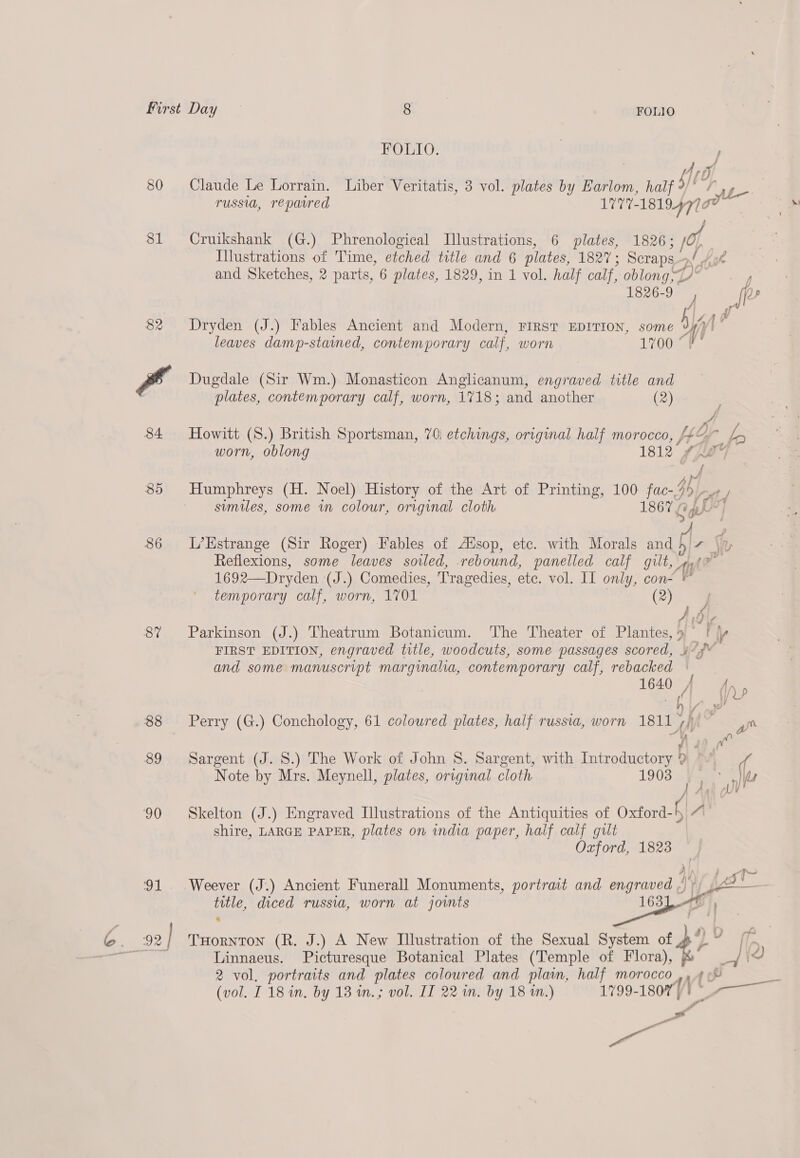 80 81 82 85 86 87 FOLIO. | / D), Claude Le Lorrain. Liber Veritatis, 3 vol. plates by Earlom, half ff ‘ase. russia, repaired L777- sido Cruikshank (G.) Phrenological Illustrations, 6 plates, 1826; 1 Illustrations of Time, eonad title and 6 plates, PSs Scraps. oa! Hoh and Sketches, 2 parts, 6 plates, 1829, in 1 vol. half calf, oblong, nd 1826-9 J wigs Dryden (J.) Fables Ancient and Modern, FIRST EDITION, some al? leaves damp-stained, contemporary calf, worn 1700 °F Dugdale (Sir Wm.) Monasticon Anglicanum, engraved title and plates, contemporary calf, worn, 1718; and another (2) Howitt (S.) British Sportsman, 70; etchings, original half morocco, /¥¢ d, a he worn, oblong ete f pat A Humphreys (H. Noel) History of the Art of Printing, 100 fac-/ 45) similes, some in colour, original cloth 186 ( py L’Estrange (Sir Roger) Fables of AXsop, etc. with Morals and 4/7 \u Reflexions, some leaves soiled, rebound, panelled calf gut, af je 1692—Dryden (J.) Comedies, Tragedies, etc. vol. II only, con- temporary calf, worn, 1701 (2) Parkinson (J.) Theatrum Botanicum. The Theater of San | _thp FIRST EDITION, engraved title, woodcuts, some passages scored, 4*¥° and some manuscript marginalia, contemporary calf, rebacked res. 16a) ji Se Perry (G.) Conchology, 61 coloured plates, half russia, worn 1811 | fi we yy Sargent (J. 8.) The Work of John 8. Sargent, with Introductory } Dm ' Note by Mrs. Meynell, plates, original cloth 1903 J ie Skelton (J.) Engraved Illustrations of the Antiquities of Oxford-f A\ shire, LARGE PAPER, plates on india paper, half calf gilt Oxford, 1823 4) | 0 hos Weever (J.) Ancient Funerall Monuments, portrait and engraved / +) jen title, diced russia, worn at joints 163 Ht ® Linnaeus. Picturesque Botanical Plates (Temple of cae } fz id 2 vol, portraits and plates coloured and plain, half morocco ,, 4% (vol. 118 in. by 13 in.; vol. II 22 in. by 18 in.) —-1799- 1807]! Fae a oe