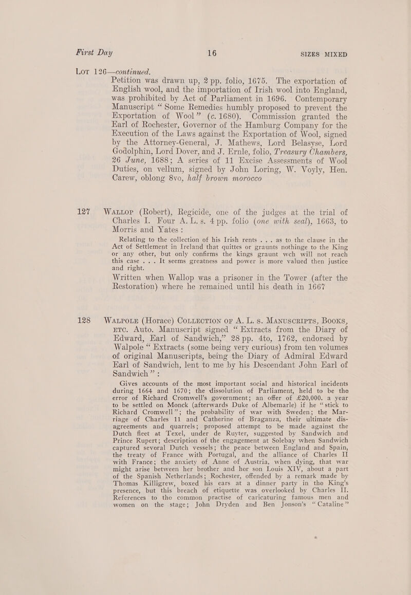 Lor 126—continued. Petition was drawn up, 2 pp. folio, 1675. The exportation of English wool, and the importation of Irish wool into England, was prohibited by Act of Parliament in 1696. Contemporary Manuscript “Some Remedies humbly proposed to prevent the Exportation of Wool” (c. 1680). Commission granted the Karl of Rochester, Governor of the Hamburg Company for the Execution of the Laws against the Exportation of Wool, signed by the Attorney-General, J. Mathews, Lord Belasyse, Lord Godolphin, Lord Dover, and J. Ernle, folio, Treasury Chambers, 26 June, 1688; A series of 11 Excise Assessments of Wool Duties, on vellum, signed by John Loring, W. Voyly, Hen. Carew, oblong 8vo, half brown morocco 127 Wattop (Robert), Regicide, one of the judges at the trial of Charles I. Four A. L.s. 4 pp. folio (one with. seal), 1663, to Morris and Yates : Relating to the collection of his Irish rents . . . as to the clause in the Act of Settlement in Ireland that quittes or graunts nothinge to the King or any other, but only confirms the kings graunt wch will not reach this case ... It seems greatness and power is more valued then justice and right. Written when Wallop was a prisoner in the Tower (after the Restoration) where he remained until his death in 1667 128 WaLproue (Horace) CoLLEcTIon or A. L.s. Manuscripts, Books, ETc. Auto. Manuscript signed “ Extracts from the Diary of Edward, Earl of Sandwich,” 28 pp. 4to, 1762, endorsed by Walpole “ Extracts (some being very curious) from ten volumes of original Manuscripts, being the Diary of Admiral Edward Karl of Sandwich, lent to me by his Descendant John Earl of Sandwich ” : Gives accounts of the most important social and historical incidents during 1664 and 1670; the dissolution of Parliament, held to be the error of Richard Cromwell’s government; an offer of £20,000. a year to be settled on Monck (afterwards Duke of Albemarle) if he “stick to Richard Cromwell”; the probability of war with Sweden; the Mar- riage of Charles 11 and Catherine of Braganza, their ultimate dis- agreements and quarrels; proposed attempt to be made against the Dutch fleet at Texel, under de Ruyter, suggested by Sandwich and Prince Rupert; description of the engagement at Solebay when Sandwich captured several Dutch vessels; the peace between England and Spain, the treaty of France with Portugal, and the alliance of Charles II with France; the anxiety of Anne of Austria, when dying, that war might arise between her brother and her son Louis XIV, about a part of the Spanish Netherlands; Rochester, offended by a remark made by Thomas Killigrew, boxed his ears at a dinner party in tha King’s presence, but this breach of etiquette was overlooked by Charles II. References to the common practise of caricaturing famous men and women on the stage; John Dryden and Ben Jonson’s “ Cataline”