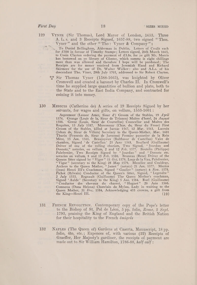 ok of oi A.L.s. and 3 Receipts Signed, 1657-88, two signed “ Thos. Vyner” and the other “Tho: Vyner &amp; Company”: To Daniel Bellingham, Alderman in Dublin. Letters of Credit each to Cosin Clayton ordering the payment of £3.8s. for ye gift Mr. Morris has bestowed on ye library of Gloster, which summe is eight shillings more than was allowed and therefore I hope will be pardoned; The Receipts are for money received from Jeremiah Hand and Richard Skirmore for the use of Dr. Walter Walker: also and A.L.s. of his descendant Tho. Viner, 20th July 1705, addressed to Sir Robert Clayton. Sir Thomas Vyner (1588-1665), was knighted by Oliver Cromwell and created a baronet by Charles IT. In Cromwell’s time he supplied large quantities of bullion and plate, both to the State and to the East India Company, and contracted for coining it into money. servants, for wages and gifts, on vellum, 1553-1601 : Aspremont (Leonor Amer, Sieur d’) Groom of the Stables, 19 April 1576. Grange (Louis de la, Sieur de Trianon) Maitre d’hotel, 24 August 1588. Grene (Louis, Sieur de Coursellas) Councellor and Maitre des Requetes, 15 July 1587. Marconnay (Chas. de, Sieur du Froze) First Groom of the Stables, killed at Jarnac 1567, 12 Mar, 1563. Lacroix (Jehan de, Sieur de Viliers) Secretary to the Queen-Mother, Mar. 1601 Thurin (Francois de, Sieur de Jarnosse) Premier pannetier de la Rein Mere, 15 Jan. 1561. Beaujoyeux (Balthasar de Castellan) Valet de chambre, Signed ‘de Castellan’ 25 June 1568. Boullard (Guillaume) Driver of one of the rolling chariots, Two Signed, “ Jourdan and Desnotz,” notaries, on vellum, 2 and 12 Feb. 1577. Boutefin (Philippe) Palefrenier, Two Receipts Signed by “Jourdan” and ‘“ Desnotz etc. notaries on vellum, 8 and 13 Feb. 1580. Bruneau (Rene) Driver of the Queens litter signed by “ Vigor” 11 Oct. 1579. Loup de la Vau, Palefrenier, “Vigor” (secretary to the King) 28 May 1579. Mezelier and Couldray, Archers to the Queen Mother, “ Jamet” (notary) 21 Jan. 1577. Mezins (Jean) Henri III’s Coachman, Signed “ Gaulier” (notary) 4 Nov. 1578. Pichot (Sylvain) Conductor ot the Queen’s litter, Signed, ‘“ Legendre” 2 July 1553. Regnault (Guillaume) The Queen Mother’s coachman, Signed ‘ Aulde’ (Secretary to the King) 5 Jaz. 1584. Ruel (Guillaume) “Conductor des chevaux du charroi, “Huguet” 20 Juin 1560. Comnena (Dona Helena) Chatelain da Mylau, Lady in waiting to the Queen Mother, 31 Dec. 1584, Acknowledging 433 crowns, a gift from the King—Henri III. (19) to the Bishop of St. Pol de Léon, 5 pp. folio, Rome, 2 Sept. 1793, praising the King of England and the British Nation for their hospitality to the French émigrés folio, 4to, etc.; Kxpences of, with various (22) Receipts of Graeffer, Her Majesty’s gardiner, the receipts of payment are made out to Sir William Hamilton, 1786-88, half calf :