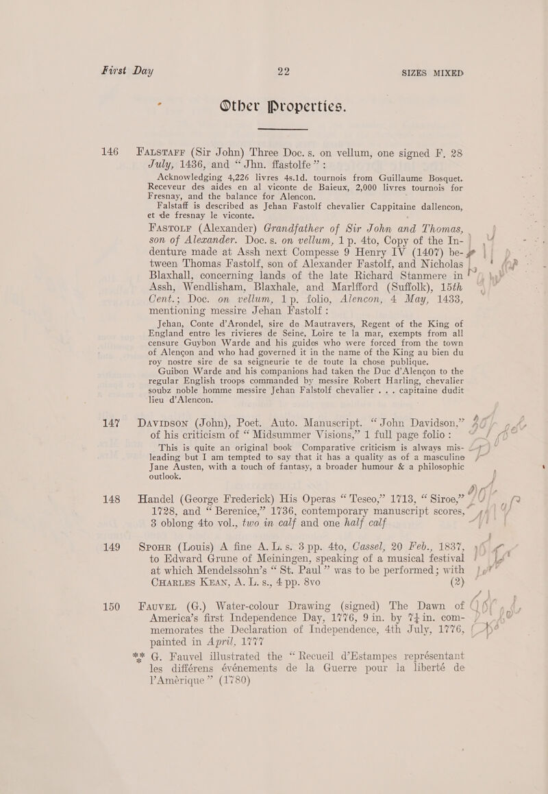 147 148 149 150 , Other Properties.  July, 1436, and “ Jhn. ffastolfe” : Minomledsine 4,226 livres 4s.1d. tournois from Guillaume Bosquet. Receveur des aides en al viconte de Baieux, 2,000 livres tournois for Fresnay, and the balance for Alencon. Falstaff is described as Jehan Fastolf chevalier Sia Es Ate dallencon, et de fresnay le viconte. FastotF (Alexander) Grandfather of Sir John inn Thomas, denture made at Assh next Compesse 9 Henry IV (1407) be- @ Blaxhall, concerning lands of the late Richard Stanmere in Assh, Wendlisham, Blaxhale, and Marlfford (Suffolk), 15th Cent.; Doc. on vellum, 1p. folio, Alencon, 4 May, 1433, mentioning messire Jehan Fastolf : Jehan, Conte d’Arondel, sire da Mautravers, Regent of the King of England entre les rivieres de Seine, Loire te la mar, exempts from all censure Guybon Warde and his guides who were forced from the town of Alencon and who had governed it in the name of tha King au bien du roy nostre sire de sa seigneurie te de toute la chose publique. Guibon Warde and his companions had taken the Duc d’Alencon to the regular English troops commanded by messire Robert Harling, chevalier soubz noble homme messire Jehan Falstolf chevalier ... capitaine dudit lieu d’Alencon. Davipson (John), Poet. Auto. Manuscript. “ John Davidson,” of his criticism of “ Midsummer Visions,” 1 full page folio : leading but I am tempted to say that it has a quality as of a masculine Jane Austen, with a touch of fantasy, a broader humour &amp; a philosophic outlook. Handel (George Frederick) His Operas “ Teseo,” 1713, “ Siroe,” 3 oblong 4to vol., two in calf and one half calf SpoHr (Louis) A fine A.L.s. 3 pp. 4to, Cassel, 20 Feb., 1837, to Edward Grune of Meiningen, speaking of a musical festival at which Mendelssohn’s “ St. Paul” was to be performed; with CHARLES KEAN, A. L. 8., 4 pp. 8vo (2) memorates the Declaration of Independence, 4th July, 1776, painted in April, 1777 les différens événements de la Guerre pour la liberté de Amérique ” (1780)