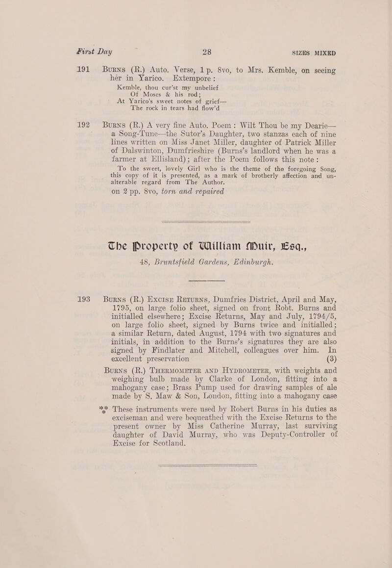 at91 192 193 Burns (R.) Auto. Verse, 1p. 8vo, to Mrs. Kemble, on seeing her in Yarico. Extempore : Kemble, thou cur’st my unbelief Of Moses &amp; his rod; At Yarico’s sweet notes of grief— The rock in tears had flow’d Burns (R.) A very fine Auto. Poem: Wilt Thou be my Dearie— a Song-'Tune—the Sutor’s Daughter, two stanzas each of nine lines written on Miss Janet Miller, daughter of Patrick Miller of Dalswinton, Dumfrieshire (Burns's landlord when he was a farmer at Hllisland); after the Poem follows this note: To the sweet, lovely Girl who is the theme of the foregoing Song, this copy of it is presented, as a mark of brotherly affection and un- alterable regard from ‘The Author. on 2 pp. 8vo, torn and reparred   The Property of William Muir, Esa., 48, Bruntsfield Gardens, Edinburgh. Burns (R.) Excise Returns, Dumfries District, April and May, 1795, on large folio sheet, signed on front Robt. Burns and initialled elsewhere; Excise Returns, May and July, 1794/5, on large folio sheet, signed by Burns twice and initialled ; a similar Return, dated August, 1794 with two signatures and initials, in addition to the Burns’s signatures they are also signed by Findlater and Mitchell, colleagues over him. In excellent preservation (3) Burns (R.) THERMOMETER AND HyDROMETER, with weights and weighing bulb made by Clarke of London, fitting into a mahogany case; Brass Pump used for drawing samples of ale made by 8S. Maw &amp; Son, London, fitting into a mahogany case exciseman and were bequeathed with the Excise Returns to the present owner by Miss Catherine Murray, last surviving daughter of David Murray, who was Deputy-Controller of Excise for Scotland.  