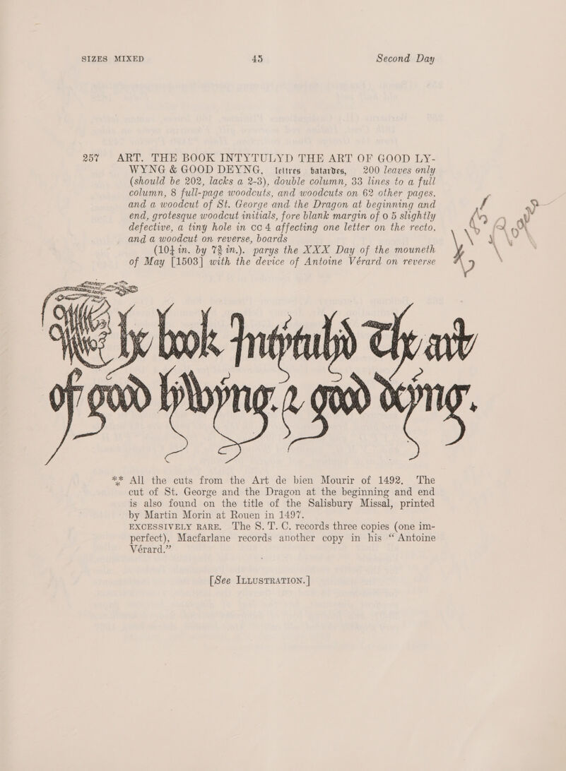 25% ART. THE BOOK INTYTULYD THE ART OF GOOD LY- WYNG &amp; GOOD DEYNG, lettres batartes, 200 leaves only (should be 202, lacks a 2-3), double column, 33 lines to a full column, 8 full-page woodcuts, and woodcuts on 62 other pages, and a woodcut of St. George and the Dragon at beginning and f a) end, grotesque woodcut initials, fore blank margin of 0 5 slightly { oa ye defectie, a tiny hole in cc 4 affecting one letter on the recto, 1° fs Oi and a woodcut on reverse, boards ‘ me ie &amp;.: (10, in. by V2 n.). parys the XXX Day of the mouneth \ of May [1503] with the device of Antone Vérard on reverse  [See ILLUSTRATION. |