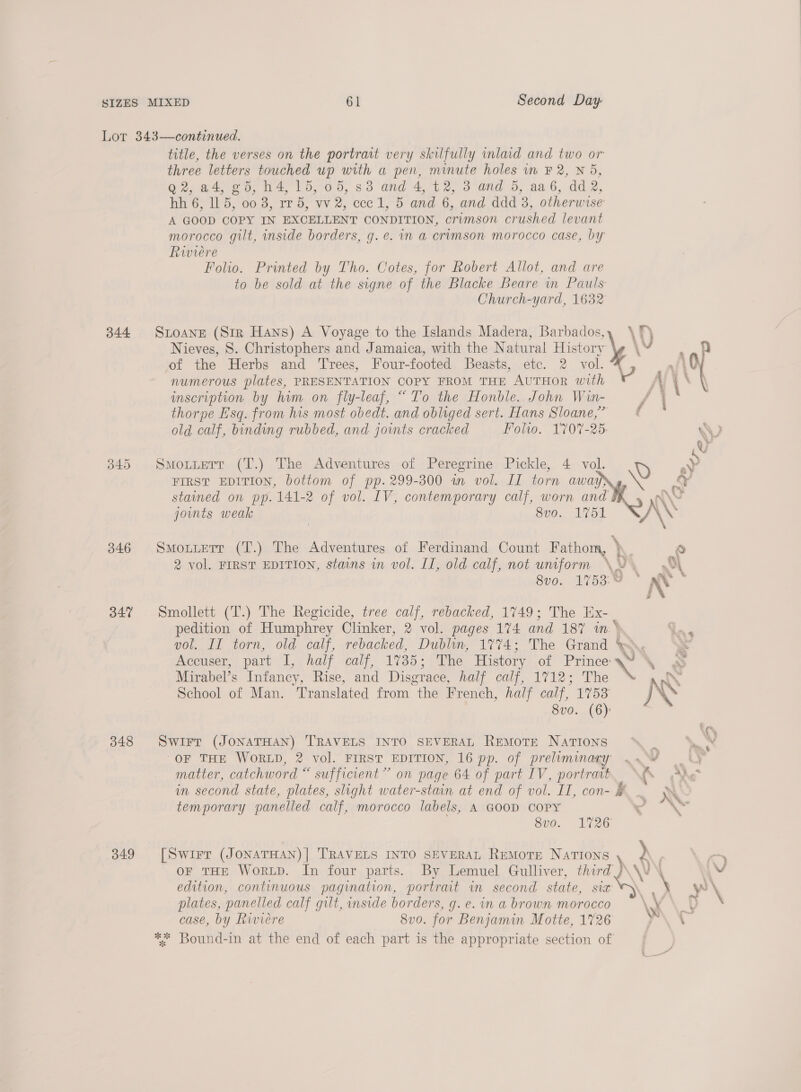 Lor 343—continued. title, the verses on the portrait very skilfully lad and two or three letters touched up with a pen, minute holes in F 2, N 5, Q2, a4, gd, h4, 15, 05, 83 and 4, t2, 3 and 5, aa 6, dd 2, hh 6, 5, 00 9, rr 5, wv 2, cee Leo and 6, and ddd 3, otherwise A GOOD COPY IN EXCELLENT CONDITION, orimson crushed levant morocco gilt, inside borders, g. e. mn a crimson morocco case, by Riviere Folio. Printed by Tho. Cotes, for Robert Allot, and are to be sold at the signe of the Blacke Beare in Pauls Church-yard, 1632 344 SLOANE (Str Hans) A Voyage to the Islands Madera, Barbados, Nieves, S. Christophers and Jamaica, with the Natural History inscription by him on fly-leaf, “To the Honble. John Win- thorpe Esq. from his most obedt. and obliged sert. Hans Sloane,” old calf, binding rubbed, and jowmts cracked Folio. 1707-25 345 Smoxtuerr (T.) The Adventures of Peregrine Pickle, 4. vol. stained on pp. 141-2 of vol. IV, contemporary calf, worn and joints weak 8vo. 175 346 Smoruetr (T.) The Adventures of Ferdinand Count Fathom, ) 2 vol. FIRST EDITION, stains in vol. II, old calf, not uniform 347% Smollett (T.) The Regicide, tree calf, rebacked, 1749; The ix. | pedition of Humphrey Clinker, 2 vol. pages 174 and 187 in.* Mirabel’s Infancy, Rise, and Disgrace, half calf, 1712; The School of Man. Translated from the French, half calf, 1753 8vo. (6): 3848 Swirr (JONATHAN) TRAVELS INTO SEVERAL REMOTE NaTIoNs OF THE WORLD, 2 vol. FIRST EDITION, 16 pp. of preliminary matter, catchword “ sufficient” on page 64 of part IV, portrait temporary panelled calf, morocco labels, A GOOD COPY 8vo. 1726 349 [Swirr (JoNATHAN)] TRAVELS INTO SEVERAL ReMoTE NaTIons OF THE WorLD. In four parts. By Lemuel Gulliver, third) edition, continuous pagination, portrait in second state, sia plates, panelled calf gilt, inside borders, g. e. in a brown morocco case, by Riviere 8v0. for Benjamin Motte, 1726 ** Bound-in at the end of each part is the appropriate section of NN a