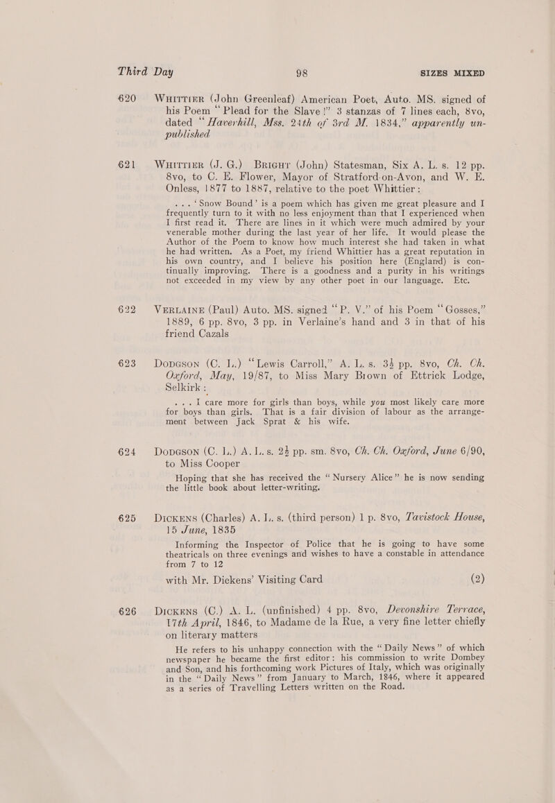 620 621 623 625 626 Wuirttirr (John Greenleaf) American Poet, Auto. MS. signed of his Poem “ Plead for the Slave!” 3 stanzas of 7 lines each, 8vo, dated “ Haverhill, Mss. 24th of 3rd M. 1834,” apparently un- published Wuirrier (J. G.) Bricur (John) Statesman, Six A. L. s. 12 pp. 8vo, to C. E. Flower, Mayor of Stratford-on-Avon, and W. E. Onless, 1877 to 1887, relative to the poet Whittier : ... ‘Snow Bound’ is a poem which has given me great pleasure and I frequently turn to it with no less enjoyment than that I experienced when I first read it. ‘There are lines in it which were much admired by your venerable mother during the last year of her life. It would please the Author of the Poem to know how much interest she had taken in what he had written. As a Poet, my friend Whittier has a great reputation in his own country, and I believe his position here (England) is con- tinually improving. ‘There is a goodness and a purity in his writings not exceeded in my view by any other poet in our language. Etc. VERLAINE (Paul) Auto. MS. signed “P. V.” of his Poem “ Gosses,” 1889, 6 pp. 8vo, 3 pp. in Verlaine’s hand and 3 in that of his friend Cazals Dopason (C. 1.) “Lewis Carroll,” A. L. s. 34 pp. 8vo, Ch. Ch. Oxford, May, 19/87, to Miss Mary Brown of Ettrick Lodge, Selkirk : ... 1 care more for girls than boys, while you most likely care more for boys than girls. That is a fair division of labour as the arrange- ment between Jack Sprat &amp; his wife. Dopason (C. L.) A. L.s. 24 pp. sm. 8vo, Ch. Ch. Oxford, June 6/90, to Miss Cooper Hoping that she has received the “ Nursery Alice” he is now sending the little book about letter-writing. DickENS (Charles) A. I.. s. (third person) 1 p. 8vo, Tavistock House, 15 June, 1835 Informing the Inspector of Police that he is going to have some theatricals on three evenings and wishes to have a constable in attendance from 7 to 12 with Mr. Dickens’ Visiting Card (2) Dickens (C.) A. L. (unfinished) 4 pp. 8vo, Devonshire Terrace, L7th April, 1846, to Madame de la Rue, a very fine letter chiefly on literary matters He refers to his unhappy connection with the “Daily News” of which newspaper he became the first editor: his commission to write Dombey and Son, and his forthcoming work Pictures of Italy, which was originally in the “Daily News” from January to March, 1846, where it appeared as a series of Travelling Letters written on the Road.