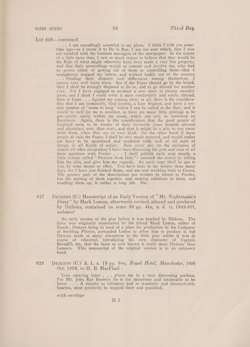 Lor 626—continued. ... 1 am exceedingly unsettled in my plans. I think I told you some- time ago—or I wrote it to De la Rue, I am not sure which, that I was not satisfied with the business managers of the newspaper. In the course of a little more time, I saw so much reason to believe that they would be the Ruin of what might otherwise have been made a very fine property, and that their proceedings would so commit and involve me, who had no power either of getting rid of them or controlling them—that I straightway stopped my letters, and walked bodily out of the concern ... Pending their disputes and differences among themselves, I cannot very well leave town. But if the Paper should go by the board, then I shall be strongly disposed to do so, and to go abroad for another year. For I have engaged to produce a new story in twenty monthly parts, and I think I could write it more comfortably and easily, abroad, than at home... Against my coming away at all, there is the considera- tion that I am (nominally, God knows), a Law Student, and have a cer- tain number of ‘terms to keep’ before I can be called to the Bar; and it would be well for me to recollect, as there are many little pickings to be got—pretty easily within my reach, which can only be bestowed on Barristers. Again, there is the consideration that the good people of England seem to be fonder of their favourite (your humble servant and physician) now, than ever; and that it might be a pity to run away from them, when they are so very kind. On the other hand if these people do ruin the Paper, I shall be very much annoyed, and would rather not have to be questioned and condoled with, and of all sorts of things, in all Kinds of society. Now every day (to the exclusion of almost all other occupation) I have been discussing the pros and cons of all these questions with Forster . .. I shall publish early next month, a little volume called “ Pictures from Italy ”’—-astonish the consul by telling him the title, and give him my regards. An early copy shall be got to you, by some means or other. You have been in my society these many days, for I have just finished Rome, and am now working back to Genoa. The greater part of the descriptions are written in letters to Forster, but the putting of them together, and making additions to them, and touching them up, is rather a long job. Etc. 627 Dioxens (C.) Manuscript of an Early Version of “ Mr. Nightingale’s Diary” by Mark Lemon, afterwards revised, altered and produced by Dickens, contained on some 66 pp. 4to, n.d. (c. 1849-50), unbound An early version of the play before it was touched by Dickens. The farce was originally constructed by his friend Mark Lemon, editor of Punch; Dickens being in need of a piece for production by his Company of Strolling Players, persuaded Lemon to allow him to produce it, but Dickens made so many alterations to the little play whilst it was in course of rehearsal, introducing his own character of Captain Bobadill, etc., that the farce as now known is really more Dickens’ than Lemon’s. This manuscript of the original version is in an unknown hand. 628 Dickens (C.) A. L. s. 14 pp. 8vo, Royal Hotel, Manchester, 16th Oct. 1856, to H. B. MacPhail : Your amazing letter . . . places me in a very distressing position. For Mr. John Rae Brown’s lie to too monstrous and intolerable to be borne ... A slander so infamous and so wantonly and inconceivably baseless, must positively be stopped short and punished. with envelope H 2