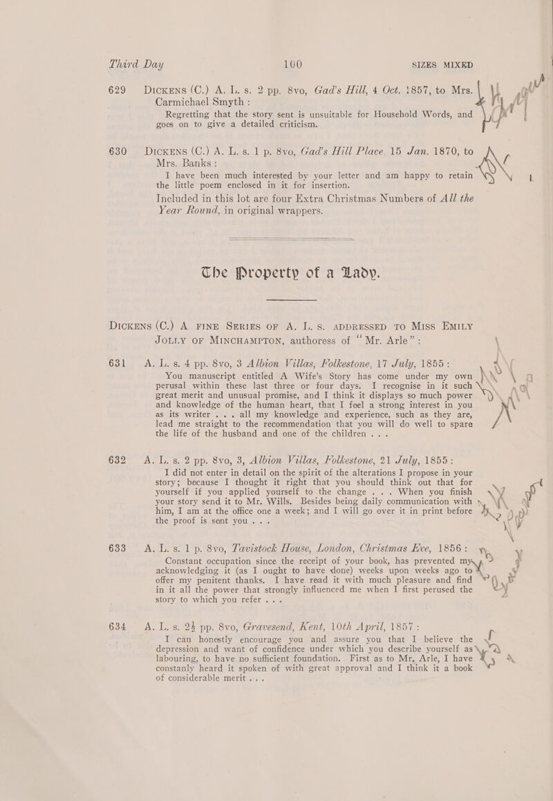 Carmichael Smyth : Regretting that the story sent is unsuitable for Household Words, and goes on to give a detailed criticism. 629 Dickens (C.) A. L. s. 2 pp. 8vo, Gad’s Hill, 4 Oct. 1857, to Mrs. sy Jo 630 Dickens (C.) A. L. s. 1 p. 8vo, Gad’s Hill Place, 15 Jan. 1870, to Mrs. Banks: f I have been much interested by your letter and am happy to retain ro  the little poem enclosed in it for insertion. Included in this lot are four Extra Christmas Numbers of All the Year Round, in original wrappers.   The Property of a Laoy. DiIcKENS (C.) A FINE SerRigs oF A. L. S. ADDRESSED TO Miss EMILY JOLLY OF MINCHAMPTON, authoress of “ Mr. Arle”: 631 A. L.s. 4 pp. 8vo, 3 Albion Villas, Kolkestone, 17 July, 1855: 4 ( You manuscript entitled A Wife’s Story has come under my own \N \ 4 perusal within these last three or four days. I recognise in it such rh great merit and unusual promise, and I think it displays so much power AY and knowledge of the human heart, that I feel a strong interest in you \ as its writer . .. all my knowledge and experience, such as they are, NN lead me straight to the recommendation that you will do well to spare the life of the husband and one of the children... 632 A.L.s. 2 pp. 8vo, 3, Albion Villas, Kolkestone, 21 July, 1855: I did not enter in detail on the spirit of the alterations I propose in your story; because I thought it right that you should think out that for yourself if you applied yourself to the change . . . When you finish \ your story send it to Mr. Wills. Besides being daily communication with A him, I am at the office one a week; and I will go over it in print before W 3 ap the proof is sent you... KY 633 A. L.s. 1p. 8vo, Tavistock House, London, Christmas Hve, 1856 : Constant occupation since the receipt of your book, has prevented my. , 7 acknowledging it (as I ought to have done) weeks upon weeks ago to offer my penitent thanks, JI have read it with much pleasure and find i) xb in it all the power that strongly influenced me when I first perused the yy story to which you refer... 7 634 A.L.s. 24 pp. 8vo, Gravesend, Kent, 10th April, 1857: I can honestly encourage you and assure you that I believe the a depression and want of confidence under which you describe yourself as vA labouring, to have no sufficient foundation. First as to Mr, Arle, I have Xs constanly heard it an of with great approval aun I think if a book of considerable merit .