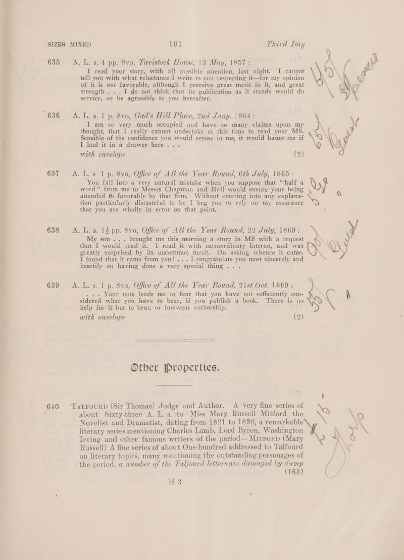 635 636 637 638 639 640 &gt;) A. L. s. 4 pp. 8vo, Tavistock House, 13 May, 1857: { ov! I read your story, with all possible attention, last night. I cannot i) ae tell you with what reluctance I write to you respecting it—for my opinion . \ w) of it is mot favorable, although I perceive great merit in it, and great OVA strength ... 1 do not think that its publication as it stands would do . WY service, or be agreeable to you hereafter. . i \ I am so very much occupied and have so many claims upon my thought, that I really cannot undertake at this time to read your MS. Sensible of the confidence you would repose in me, it would haunt me if I had it in. a drawer here... with envelope (2) A. L. 8. 1 p. 8vo, Gad’s Hill Place, 2nd Jany. 1864 : \ A. lL. s 1 p. 8vo, Office of All the Year Round, 6th July, 1865: You fall into a very natural mistake when you suppose that “half a word” from me to Messrs Chapman and Hall would ensure your being , attended to favorably by that firm. Without entering into any explana- tion particularly distasteful to be I beg you to rely on my assurance that you are wholly in error on that point.  A. L. s. 14 pp. 8vo, Office of All the Year Round, 22 July, 1869: y My son... brought me this morning a story in MS with a request Ww that I would read it. [I read it with extraordinary interest, and was . WKY greatly surprised by its uncommon merit. On asking whence it came, —_. P I found that it came from you! ... I congratulate you most sincerely and heartily on having done a very special thing... A. L. s. 1 p. 8vo, Office of All the Year Round, 21st Oct. 1869: . . . Your note leads me to fear that you have not sufficiently con- Noy C~ \ sidered what you have to bear, if you publish a book. ‘There is no help for it but to bear, or forswear authorship. with envelope (2)   Other Properties. TALFOURD (Sir Thomas) Judge and Author. A very fine series of about Sixty-three A. L. s. to’ Miss Mary Russell Mitford the \% \ 9 Novelist and Dramatist, dating from 1821 to 1830, a remarkable \ } literary series mentioning Charles Lamb, Lord Byron, Washington iN 7 \ Irving and other famous writers of the period—Mirrorp (Mary ¥\ 0 Russell) A fine series of about One-hundred addressed to Talfourd PN on literary topics, many mentioning the outstanding personages of the period, a number of the Talfourd letters are damaged by ee / (163 ( H 3