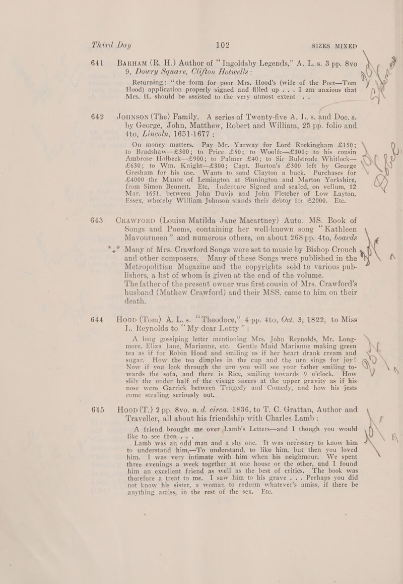 9, Dowry Square, Clifton Hotwells : Returning: “the form for poor Mrs. Hood’s (wife of the Poet—Tom Hood) application properly signed and filled up ... I am anxious that Mrs. H. should be assisted to the very utmost extent - JOHNSON (The) Family. A series of Twenty-five A. I..s. ing Doc. s. by George, John, Matthew, Robert and William, 25 pp. folio and 4to, Lincoln, 1651-1677 : On money matters. Pay Mr. Yarway for Lord Rockingham £150; to Bradshaw—£300; to Price £50; to Woolfe—£300; to his cousin Ambrose Holbeck—£900; to Palmer £40; to Sir Bulstrode Whitlock— £630; to Wm. Knight—£300; Capt. Burton’s £300 left by George Gresham for his use. Wants to send Clayton a buck. Purchases for £4000 the Manor of Lemington at Sinnington and Marton Yorkshire, from Simon Bennett. Etc. Indenture Signed and sealed, on vellum, 12 Mar. 1651, between John Davis and John Fletcher of Low Layton, Essex, whereby William Johnson stands their debtor for £2000. Ete. Songs and Poems, containing her well-known song “ Kathleen Mavourneen” and numerous others, on about 268 pp. 4to, boards and other composers. Many of these Songs were published in the Metropolitian Magazine and the copyrights sold to various pub- hshers, a list of whom is given at the end of the volume. The father of the present owner was first cousin of Mrs. Crawford’s husband (Mathew Crawford) and their MSS. came to him on their death. Hoop (Tom) A. L.s. “Theodore,” 4 pp. 4to, Oct. 3, 1822, to Miss I.. Reynolds to “ My dear Lotty ” : A long gossiping letter mentioning Mrs. John Reynolds, Mr. Long- more, Eliza Jane, Marianne, etc. Gentle Maid Marianne making green tea as if for Robin Hood and smiling as if her heart drank cream and sugar. How the tea dimples in the cup and the urn sings for joy! Now if you look through the urn you will see your father smiling to- wards the sofa, and there is Rice, smiling towards 9 o’clock. How slily the under half of the visage sneers at the upper gravity as if his nose were Garrick between Tragedy and Comedy, and how his jests come stealing seriously out. Hoop (T.) 2 pp. 8vo. n.d. circa. 1836, to T. C. Grattan, Author and Traveller, all about his friendship with Charles Lamb : A friend brought me over ,Lamb’s Letters—and I though you would like to. see ,thén..+ . ; Lamb was an odd man and a shy one. It was necessary to know him to understand him,—To understand, to like him, but then you loved him. I was very intimate with him when his neighmour. We spent three evenings a week together at one house or the other, and I found him an excellent friend as well as the best of critics. ‘The book was therefore a treat to me. I saw him to his grave... Perhaps you did not know his sister, a woman to redeem whatever’s amiss, if there be anything amiss, in the rest of the sex. Etc. \ \ AY Wy