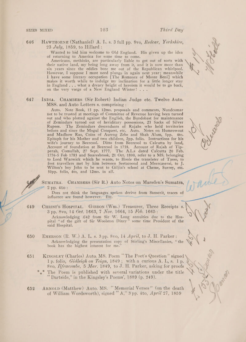 646 HAwrTHorneE (Nathaniel) A. I. s. 3 full pp. 8vo, Redcar, Yorkshire, a , 23 July, 1859, to Hillard : a ‘WW Wanted to bid him welcome to Old England. His given up the idea ) : \, \ ‘ of returning to America for some time to come. | ad Americans, methinks, are particularly liable to get out of sorts with  »\ \ ¢ h their native lee my being long away from it, and it is now more than Yo six years since the eddies bore me out of the Republican whirlpool. DA However, I suppose I must need plunge in again next year; meanwhile , I have some literary occupation [’The Romance of Monte Beni] which makes it worth while to indulge my inclination for a little longer stay in England ... what a dreary height of heroism it would be to go back, on the very verge of a New England Winter! ... 647 Inpta. CHAMBERS (Sir Robert) Indian Judge etc. Twelve Auto. MSS. and Auto Letters s. comprising : Auto. Note Book, 13 pp. 12mo. proposals and comments, Nundcomar not to be trusted at meetings of Committee of Revenue having been turned out and who plotted against the English, the Bundebast for maintenance of Zemindars turned out of heriditary possessions, 23 Sacks of Silver Rupees. The Zemindars descendants of Rajahs who held territories before and since the Mogul Conquest, etc. Auto. Notes on Humrowout and Madhow Rao, Coins of Aureng Zebe and Shah Alum, 5pp. 4to. Epitaph for his Mother and two children, 2pp. folio. Instructions for his wife’s journey to Beercool. Ditto from Beercool to Calcutta by land, Account of foundation at Beercool in 1738. Account of Rajah of Tip- perah, Comullah, 27° Sept. 1777. ‘The A.L.s dated Calcutta ‘20 Feb. 1776-5 Feb 1783 and Snaresbrook, 21 Oct. 1800, refer to a MS. belonging to Lord Warwick which he wants, to Hoole the translater of Tasso, to : foot travellers met by him between Seetacoond and Meercaserai, to J ee Wilton’s boy John to be sent to Giljin’s school at Cheme, Surrey, etc. 7 50pp. folio, 4to, and 12mo. in all. LL SUMATRA. CHAMBERS = R. ) Auto Notes on Marsden’ S ‘Sumatra, i + svt po 9 pp. 4to: * ene ovine be : 5 © we we , A = Does not think ae abtads spoken derive — pogaekdae _traces of nae are found however. ee %   Shaves HospiraL. Gipson (Wm.) Treasurer, Three Receipts s. \\. \ X 3 pp. 8vo, 14 Oct. 1663, 7 Nov. 1664, 15 Keb. 1665: i A. mf Acknowledging £42 from Sir W. Long annuities due to the Hos- \\p \ pital “of the gift of Sir Woolston Dixey” some time President of the ) said Hospital. 650 Emerson (R. W.) A. L. s. 3 pp. 8vo, 14 April, to J. H. Parker: \ f ee \ Acknowledging the presentation copy of Stirling’s Miscellanies, ‘the K \ , book has the highest interest for me.” 651 Kinosiry (Charles) Auto. MS. Poem “The Poet’s Question” signed \, lp. folio, Gidleigh on Teign, 1849; witha curious A.L,s. lp. Vir. &amp; 8vo, Llfracombe, 5 Mar. 1849, to J. H. Parker, asking for proofs = ‘SS y aa The Poem is published with several variations under the title : Q X\ ‘ Dartside,” in the Kingsley’s Poems’, 1889 (p. 249). Vv 66 ‘ \ 4 J 652 ARNOLD (Matthew) Auto. MS. “Memorial Verses” (on the death Vi . \ of William Wordsworth), signed “A,” 3pp. 4to, April 27, 1859 ;