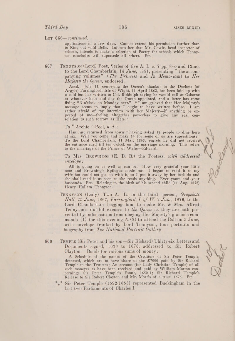 Lot 666—continued. applications in a few days. Cannot extend his permission further than to Ring out wild Bells. Informs her that Mr. Cowie, head inspector of schools, intends to make a selection of Poetry for schools which Tenny- son concludes will supersede all others. Etc. 667 TENNYSON (Lord) Poet, Series of five A. L. s. 7 pp. 8vo and 12mo, to the Lord Chamberlain, 14 June, '851, presenting ‘“ the accom- panying volumes” (The Princess and In Memoriam) to Her Majesty the Queen, endorsed : Ansd. July 11, conveying the Queen’s thanks; to the Duchess (of Argyle) Farringford, Isle of Wight, 11 April 1862, has been laid up with a cold but has written to Col. Biddulph saying he would call at Osborne at whatever hour and day the Queen appointed, and a letter has come fixing “3 o’clock on Monday next.” “I am grieved that Her Majesty’s message seems to imply that I ought to have written before. I am rather afraid of my interview with her Majesty—if anything be ex- pected of me—feeling altogether powerless to give any real con- solation to such sorrow as Hers.” To ‘‘ Archie” Peel, n.d. : Has just returned from town “having asked 13 people to dine here at six. Will you come and make 14 for some of us are superstitous?” To the Lord Chamberlain, 11 Mar. 1863, regrets he did not receive the entrance card till ten o’clock on the marriage morning. ‘This refers to the marriage of the Prince of Wales—Edward. To Mrs. Brownine (E. B. B.) the Poetess, with addressed envelope : All is going on as well as can be. How very grateful your little note and Browning’s Epilogue made me. I began to read it to my wife but could not get on with it, so I put it away by her bedside and she shall read it as soon as she reads anything. Ever yours and your husbands. Etc. Relating to the birth of his second child (11 Aug. 1852) Henry Hallam ‘Tennyson.   TENNYSON (Lady) Two A. L. in the third person, Greyshott Hall, 25 June, 1867, Farringford, I. of W. 2 June, 1876, to the lord Chamberlain begging him to make Mr. &amp; Mrs. Alfred Tennyson's dutiful excuses to the Queen as they are both pre- vented by indisposition from obeying Her Majesty’s gracious com- mands (1) for this evening &amp; (2) to attend the Ball on 3 June, with envelope franked by Lord Tennyson, four portraits and biography from The National Portrait Gallery 668 TrmpueE (Sir Peter and his son—Sir Richard) Thirty-six Letters and \ Documents signed, 1633 to 1676, addressed to Sir Robert se IF Clayton. Bonds for various sums of money: % \ A Schedule of the names of the Creditors of Sir Peter Temple, deceased, which are to have share of the £7000 paid by Sir Richard in Temple to the Trustees; An account (for Lady Christian Temple) of all ote y such moneyes as have been received and paid by William Morton con- hy cerninge Sir Peter Temple’s Estate, 1650-1; Sir Richard ‘Temple’s U Release to Sir Robert Clayton and Mr. Morris of a trust, 1676. Ete. *.* Sir Peter Temple (1592-1653) represented Buckingham in the last two Parliaments of Charles I.