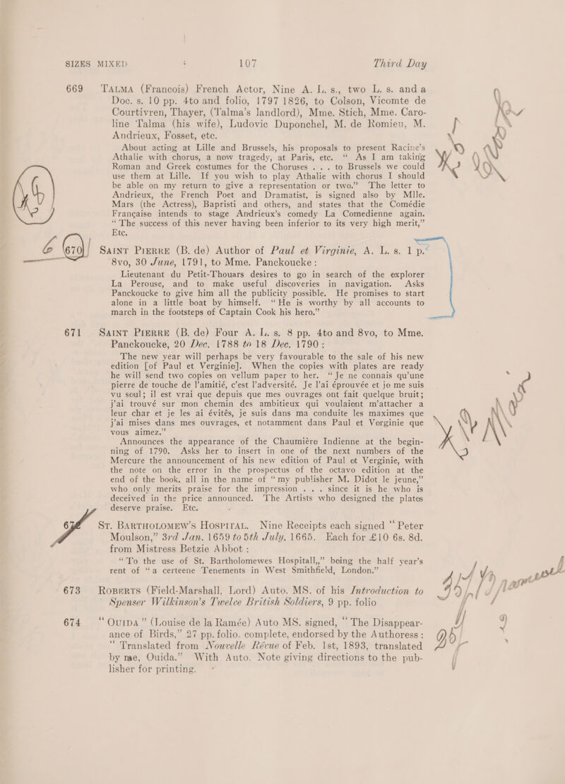 Y A ——_a«&lt;£,: 669 671 6 673 674 Doc. s. 10 pp. 4to and folio, 1797 1826, to Colson, Vicomte de Courtivren, Thayer, (‘Talma’s landlord), Mme. Stich, Mme. Caro- line Talma (his wife), Ludovic Duponchel, M. de Romieu, M. Andrieux, Fosset, ete. About acting at Lille and Brussels, his proposals to present Racine’s Athalie with chorus, a new tragedy, at Paris, ete. “ As I am taking Roman and Greek costumes for the Choruses ... to Brussels we could use them at Lille. If you wish to play Athalie with chorus I should be able on my return to give a representation or two.’ ‘The letter to Andrieux, the French Poet and Dramatist, is signed also by Mlle. Mars (the Actress), Bapristi and others, and states that the Comédie Francaise intends to stage Andrieux’s comedy La Comedienne again. “The success of this never having been inferior to its very high merit,” Etc. 8vo, 30 June, 1791, to Mme. Panckoucke : Lieutenant du Petit-Thouars desires to go in search of the explorer La Perouse, and to make useful discoveries in navigation. Asks Panckoucke to give him all the publicity possible. He promises to start alone in a little boat by himself. ‘He is worthy by all accounts to march in the footsteps of Captain Cook his hero.” Panckoucke, 20 Dec. 1788 to 18 Dec. 1790: The new year will perhaps be very favourable to the sale of his new edition [of Paul et Verginie]. When the copies with plates are ready he will send two copies on vellum paper to her. ‘“ Je ne connais qu’une pierre de touche de |’amitié, c’est l’adversité. Je l’ai éprouvée et ja me suis vu seul; il est vrai que depuis que mes ouvrages ont fait quelque bruit; j'ai trouvé sur mon chemin des ambitieux qui voulaient m’attacher a leur char et je les ai évités, je suis dans ma conduite les maximes que j’ai mises dans mes ouvrages, et notamment dans Paul et Verginie que vous aimez.” Announces the appearance of the Chaumiére Indienne at the begin- ning of 1790. Asks her to insert in one of the next numbers of the Mercure the announcement of his new edition of Paul et Verginie, with the note on the error in the prospectus of the octavo edition at the end of the book, all in the name of “my publisher M. Didot le jeune,”’ who only merits praise for the impression . .. since it is he who is deceived in the price announced. ‘The Artists who designed the plates deserve praise. Etc. Moulson,” 37d Jan. 1659 to 5th July. 1665. Each for £10 6s. 8d. from Mistress Betzie Abbot: “To the use of St. Bartholomewes Hospitall,,” being the half year’s rent of “a certeene Tenements in West Smithfield, London.” Spenser Wilkinson’s Twelve British Soldiers, 9 pp. folio ance of Birds,” 27 pp. folio. complete, endorsed by the Authoress : “ Translated from Nouvelle Révue of Feb. 1st, 1893, translated by me, Ouida.” With Auto. Note giving directions to the pub- lisher for printing.     y, % ee 9 wf