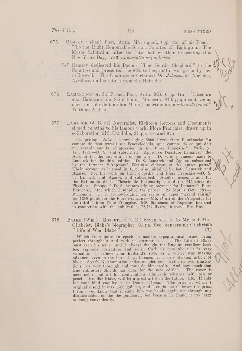 675 Ramsay (Allan) Poet, Auto. MS. signed, 3 pp. 4to, of his Poem : “To the Right Honourable Susana Countes of Eglingtoun The Muses Salutation after the late Bad weather Preceeding this New Years Day, 1733, apparently unpublished *,* Ramsay dedicated his Poem: “The Gentle Shepherd,” to the A .N ly Countess and presented the MS. to her, and it was given by her on (¥ to Boswell. The Countess entertained Dr. Johnson at Auchans, 1D, \ Ayrshire, on his return from the Hebrides. J 676 LAmAartiNnE (A. de) French Poet, Auto. MS. 6 pp. 4to: “ Discours \ aux Habitants de Saint-Point, Monceau, Miley, qui sont venus ve offrir une féte de famillea M. de Lamartine &amp; son retour d@ Orient.” DP \ With an A. L. s. | 677 Lamarck (J. B. de) Naturalist, Eighteen Letters and Documents signed, relating to his famous work, Flore Francaise, drawn up in collaboration with Candolle, 31 pp. 4to and 8vo Comprising: A.L.s acknowledging 5000 livres from Panckoucke “a compte de mon travail sur l’encyclodédia, qu’a compte de ce qui doit ma revenir sur la réimpression de ma Flore Francaise.” Paris, 31 &amp; Jan. 1793.—D. S. and subscribed ‘“ Approuvé l’écriture Lamarck,” the \ } Account for the last edition of the work.—D. S. of payments made to C\ Lamarck for the third edition—D. S. Lamarck and Agasse, subscribed by the former: ‘“ Approuvé l’écriture cidessus et des autres parts.” ; \ Their account as it stood in 1805. also initialled by both Lamarck and ) Agasse. For the work on l’Encyclopédia and Flore Francaise.—D. S. by Lamarck and Agasse, and subscribed. Another account, and for * } the Refutation de la Théorie de Pneumatique, and the Mémoires de Nw Physique. Stoupe. 2 D. S. acknowledging payment for Lamarck’s Flore ( Francaise, “for which I supplied the paper.” 23 Sept. 1 Oct. 1793.— Richomme. D. S. acknowledging ten reams of paper “grand raisin,” for 1250 plates for the Flore Francaise—MS. Draft of the Prospectus for the third edition Flore Francaise-—MS, Statement of Expenses incurred in connection with the publication, 72,579 livres, 10 sous.—Etc, Etc. 678 Brake (Wm.) Rossetri (D. G.) Seven A.L.s. to Mr. and Mrs. Gilchrist, Blake’s biographer, 21 pp. 8vo, concerning Gilchrist’s “Life of Wm. Blake ”: (7) Which from quite an epoch in modern typographical issues, being perfect throughout and with no ostentation ... The Life of Blake must keep his name, and I always thought the Etty an excellent book : too, vigorous portraiture and relish Carlyle’s nota about it is very valuable. I believe your husband’s style as a writer was making © advances even to the last. I well remember a very striking article of ) his on Scott’s Northumbrian series of pictures. Herbert’s two illustra- \ tions look very thorough and must do him credit. And how much that . true enthusiast Shields has done for the new edition! The cover is N \ most noble and all his contributions admirable whether with pen or \ NY, pencil. He, like Blake, will be a great artist in the future. Etc. Thanks 2 for your kind enquiry as to Dante’s Dream. ‘The price at which I ( NO originally sold it was 1500 guineas, and I ought not to lower the price. ¥ I think you know that it came into my hands again not through any dissatisfaction of the the purchaser, but because he found it too large to hang conveniently.