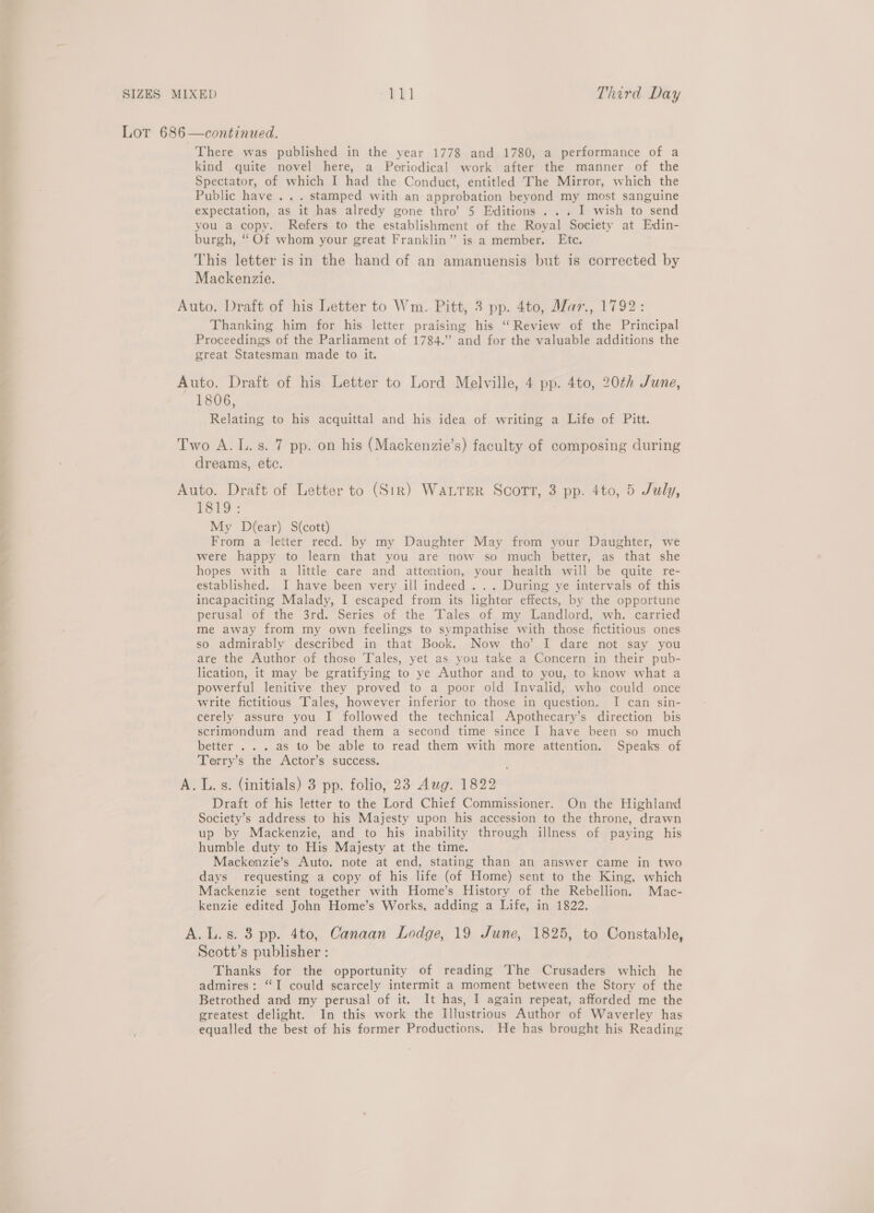 LoT 686—continued. There was published in the year 1778 and 1780, a performance of a kind quite novel here, a Periodical work after the manner of the Spectator, of which I had the Conduct, entitled The Mirror, which the Public have . . . stamped with an approbation beyond my most sanguine expectation, as it has alredy gone thro’ 5 Editions . .. I wish to send you a copy. Refers to the establishment of the Royal Society at Edin- burgh, “ Of whom your great Franklin” is a member. Etc. This letter isin the hand of an amanuensis but is corrected by Mackenzie. Auto. Draft of his Letter to Wm. Pitt, 3 pp. 4to, Mar., 1792: Thanking him for his letter praising his “Review of the Principal Proceedings of the Parliament of 1784.” and for the valuable additions the great Statesman made to it. Auto. Draft of his Letter to Lord Melville, 4 pp. 4to, 20th June, 1806, Relating to his acquittal and his idea of writing a Life of Pitt. Two A. L.s. 7 pp. on his (Mackenzie’s) faculty of composing during dreams, ete. Auto. Draft of Letter to (Str) WALTER Scort, 3 pp. 4to, 5 July, T1819: My D(ear) S(cott) From a letter recd. by my Daughter May from your Daughter, we were happy to learn that you are now so much better, as that she hopes with a little care and attention, your health will be quite re- established. I have been very ill indeed . .. During ye intervals of this incapaciting Malady, I escaped from its lighter effects, by the opportune perusal of the 3rd. Series of the Tales of my Landlord, wh. carried me away from my own feelings to sympathise with those fictitious ones so admirably described in that Book. Now tho’ I dare not say you are the Author of those Tales, yet as you take a Concern in their pub- lication, it may be gratifying to ye Author and to you, to know what a powerful lenitive they proved to a poor old Invalid; who could once write fictitious Tales, however inferior to those in question. I can sin- cerely assure you I followed the technical Apothecary’s direction bis scrimondum and read them a second time since I have been so much better . . . as to be able to read them with more attention. Speaks of Terry’s the Actor’s success. A. L.s. (initials) 3 pp. folio, 23 Aug. 1822 Draft of his letter to the Lord Chief Commissioner. On the Highland Society’s address to his Majesty upon his accession to the throne, drawn up by Mackenzie, and to his inability through illness of paying his humble duty to His Majesty at the time. Mackenzie’s Auto. note at end, stating than an answer came in two days requesting a copy of his life (of Home) sent to the King, which Mackenzie sent together with Home’s History of the Rebellion. Mac- kenzie edited John Home’s Works, adding a Life, in 1822, A.L.s. 3 pp. 4to, Canaan Lodge, 19 June, 1825, to Constable, Seott’s publisher : Thanks for the opportunity of reading The Crusaders which he admires: “I could scarcely intermit a moment between the Story of the Betrothed and my perusal of it, It has, I again repeat, afforded me the greatest delight. In this work the Illustrious Author of Waverley has equalled the best of his former Productions. He has brought his Reading