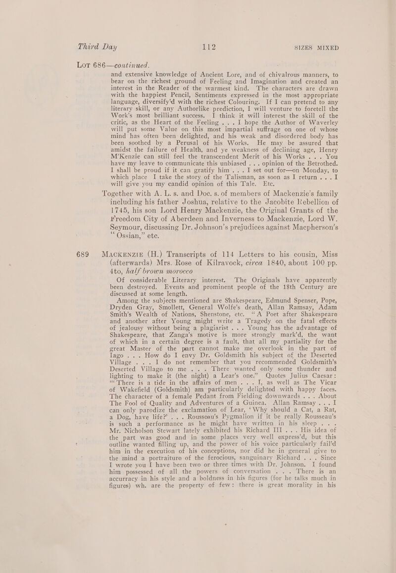 LoT 686—continued. and extensive knowledge of Ancient Lore, and of chivalrous manners, to bear on the richest ground of Feeling and Imagination and created an interest in the Reader of the warmest kind. The characters are drawn with the happiest Pencil, Sentiments expressed in the most appropriate language, diversify’d with the richest Colouring. If I can pretend to any literary skill, or any Authorlike prediction, I will venture to foretell the Work’s most brilliant success. I think it will interest the skill of the critic, as the Heart of the Feeling . .. I hope the Author of Waverley will put some Value on this most impartial suffrage on one of whose mind has often been delighted, and his weak and disordered body has been soothed by a Perusal of his Works. He may be assured that amidst the failure of Health, and ye weakness of declining age, Henry M’Kenzie can still feel the transcendent Merit of his Works ... You have my leave to communicate this unbiased ... opinion of the Betrothed. I shall be proud if it can gratify him... I set out for—on Monday, to which place I take the story of the Talisman, as soon as I return... I will give you my candid opinion of this Tale. Etc. Together with A. L.s. and Doc. s. of members of Mackenzie's family including his father Joshua, relative to the Jacobite Rebellion of 1745, his son Lord Henry Mackenzie, the Original Grants of the Hreedom City of Aberdeen and Inverness to Mackenzie, Lord W. Seymour, discussing Dr. Johnson’s prejudices against Macpherson’s “Ossian,” ete. 689 Mackenzie (H.) Transcripts of 114 Letters to his cousin, Miss (afterwards) Mrs. Rose of Kilravock, czrca 1840, about 100 pp. 4to, half brown morocco Of considerable Literary interest. ‘The Originals have apparently been destroyed. Events and prominent people of the 18th Century are discussed at some length. Among the subjects mentioned are Shakespeare, Edmund Spenser, Pope, Dryden Gray, Smollett, General Wolfe’s death, Allan Ramsay, Adam Smith’s Wealth of Nations, Shenstone, etc. ‘“‘A Poet after Shakespeare and another after Young might write a ‘Tragedy on the fatal effects of jealousy without being a plagiarist ... Young has the advantage of Shakespeare, that Zanga’s motive is more strongly mark’d, the want of which in a certain degree is a fault, that all my partiality for the great Master of the part cannot make me overlook in the part of Iago ... How do I envy Dr. Goldsmith his subject of the Deserted Village . . . I do not remember that you recommended Goldsmith’s Deserted Village to me .'. . There wanted only some thunder and lighting to make it (the night) a Lear’s one.’ Quotes Julius Caesar: “'There is a tide in the affairs of men... I, as well as The Vicar of Wakefield (Goldsmith) am particularly delighted with happy faces. The character of a female Pedant from Fielding downwards ... About The Fool of Quality and Adventures of a Guinea. Allan Ramsay... I can only parodize the exclamation of Lear, ‘Why should a Cat, a Rat, a Dog, have life?’ . . . Rousseau’s Pygmalion if it be really Rousseau’s is such a performance as he might have written in his sleep... Mr. Nicholson Stewart lately exhibited his Richard III... His idea of the part was good and in some places very well express’d, but this outline wanted filling up, and the power of his voice particularly fail’d him in the execution of his conceptions, nor did he in general give to the mind a portraiture of the ferocious, sanguinary Richard .. . Since I wrote you I have been two or three times with Dr. Johnson. I found him possessed of all the powers of conversation . . . There is an accurracy in his style and a boldness in his figures (for he talks much in figures) wh. are the property of few: there is great morality in his
