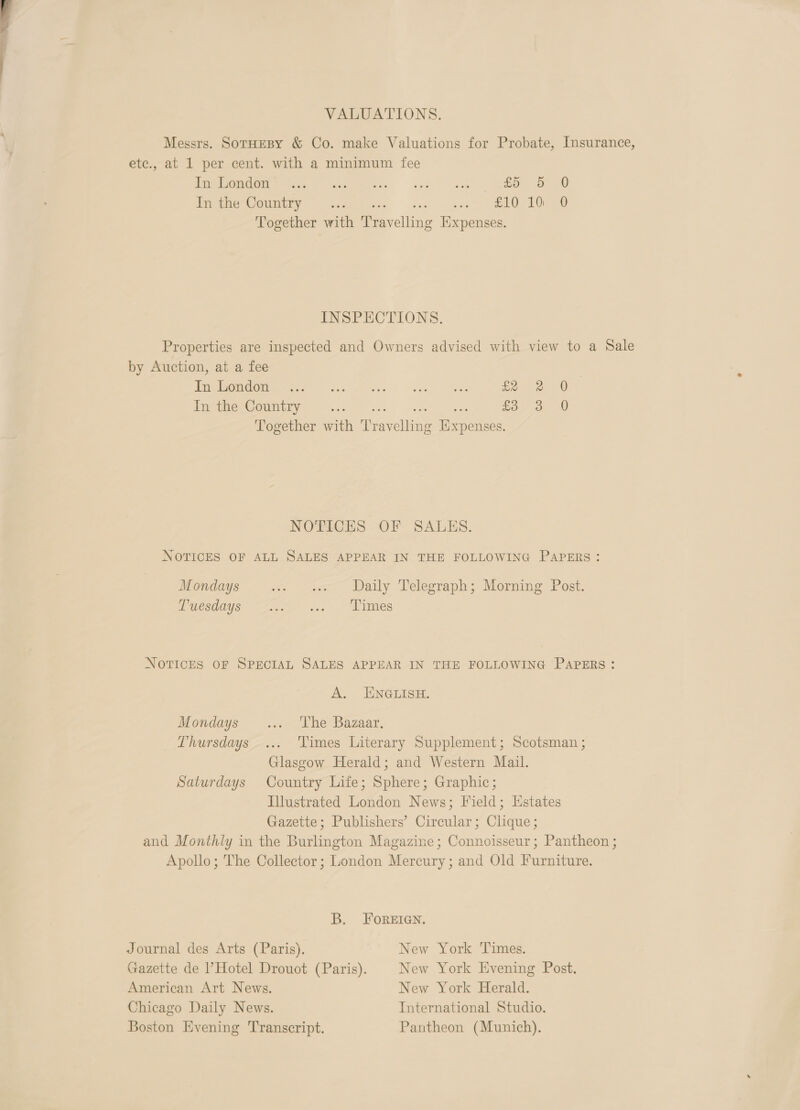 VALUATIONS. Messrs. SotHEBY &amp; Co. make Valuations for Probate, Insurance, etc., at 1 per cent. with a minimum fee CROC Cee P mess 9 ns at £5 5 0 Tee OWE ves wits? cus, re ee AO Together with Travelling Expenses. INSPECTIONS. Properties are inspected and Owners advised with view to a Sale by Auction, at a fee 3 PE OM Gee sce aes ee es fe eG In the Country ey Lae ede hte £3 3 0 Together with Travelling Expenses. NOTICES OF SALES. NOTICES OF ALL SALES APPEAR IN THE FOLLOWING PAPERS: Mondays . « Daily Telegraph; Morning Post. Mmesdays: 22.5 ...° “Fimes NOTICES OF SPECIAL SALES APPEAR IN THE FOLLOWING PAPERS : A. ENGLISH. Mondays ... The Bazaar. Thursdays... ‘Times Literary Supplement; Scotsman ; Glasgow Herald; and Western Mail. Saturdays Country Life; Sphere; Graphic; Illustrated London News; Field; Estates Gazette; Publishers’ Circular; Clique; and Monthly in the Burlington Magazine; Connoisseur; Pantheon ; Apollo; The Collector; London Mercury; and Old Furniture. B. FOREIGN. Journal des Arts (Paris). New York Times. Gazette de Hotel Drouot (Paris). New York Evening Post. American Art News. New York Herald. Chicago Daily News. International Studio. Boston Evening Transcript. Pantheon (Munich).