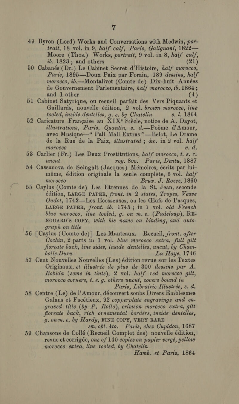 49 50 51 52 56 57 58 59 7 Byron (Lord) Works and Conversations with Medwin, por- trait, 18 vol. in 9, half calf, Paris, Galignani, 1822— Moore (Thos.) Works, portrait, 9 vol. in 8, half calf, 2b. 1823; and others (21) Cabanés (Dr.) Le Cabinet Secret d’Histoire, half morocco, Paris, 1895—Doux Paix par Forain, 189 dessins, half morocco, 1b.—Montalivet (Comte de) Dix-huit Années de Gouvernement Parlementaire, half morocco, ib. 1864 ; and 1 other (4) Cabinet Satyrique, ou recueil parfait des Vers Piquants et Gaillards, nouvelle édition, 2 vol. brown morocco, line tooled, inside dentelles, g. e. by Chatelin s. l. 1864 Caricature Frangaise au XIX® Siécle, notice de A. Dayot, illustrations, Paris, Quantin, s. d.—Poéme d’Amour, avec Musique—“ Pall Mall Extras ””—Belot, Le Drame de la Rue de la Paix, illustrated ; &amp;c. in 2 vol. half morocco v. d. Carlier (Fr.) Les Deux Prostitutions, half morocco, t. e. r. uncut roy. 8vo. Paris, Dentu, 1887 Cassanova de Seingalt (Jacques) Mémoires, écrits par lui- méme, édition originale la seule complete, 6 vol. half morocco Brux. J. Rozez, 1860 Caylus (Comte de) Les Etrennes de la St. Jean, seconde édition, LARGE PAPER, front. in 2 states, Troyes, Veuve Oudot, 1742—Les Ecosseuses, ou les Giufs de Pasques, LARGE PAPER, front. 1b. 1745; in 1 vol. old French blue morocco, line tooled, g. on m.e. (Padeloup), RE- NOUARD’S COPY, with his name on binding, and auto- graph on title [ Caylus (Comte de) ] Les Manteaux. Recueil, front. after Cochin, 2 parts in 1 vol. blue morocco extra, full gilt floreate back, line sides, inside dentelles, uncut, by Cham- bolle-Duru La Haye, 1746 Cent Nouvelles Nouvelles (Les) édition revue sur les Textes Originaux, et illustrée de plus de 300 dessins par A. Robida (some in tints), 2 vol. half red morocco gilt, morocco corners, t. €. g. others uncut, covers bound in Paris, Librairie Illustrée, s. d. Centre (Le) de l’ Amour, découvert soubs Divers Hmblesmes Galans et Facétieux, 92 copperplate engravings and en- graved title (by P. Rollo), crimson morocco extra, gilt floreate back, rich ornamental borders, inside dentelles, g.onm. é. by Hardy, FINE COPY, VERY RARE sm. obl. 4to. Paris, chez Cupidon, 1687 Chansons de Collé (Recueil Complet des) nouvelle édition, revue et corrigée, one of 140 copies on papier vergé, yellow morocco extra, line tooled, by Chatelin Hamb, et Paris, 1864