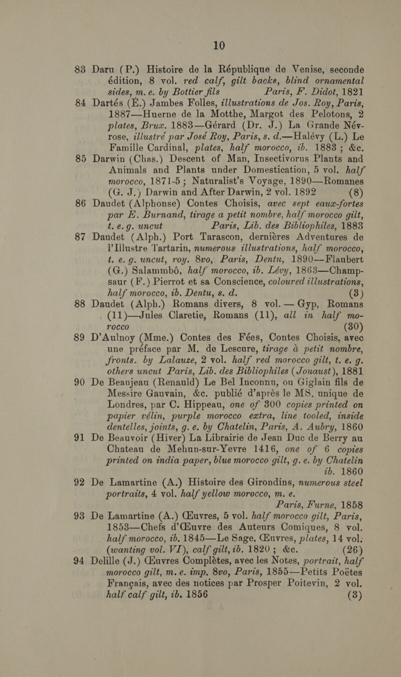 83 84 85 86 87 88 89 90 91 92 93 94 10 Daru (P.) Histoire de la République de Venise, seconde édition, 8 vol. red calf, gilt backs, blind ornamental sides, m.e. by Bottier fils Paris, F’. Didot, 1821 Dartés (E.) Jambes Folles, illustrations de Jos. Roy, Paris, 1887—Huerne de la Motthe, Margot des Pelotons, 2 plates, Brux. 1883—Gérard (Dr. J.) La Grande Név- rose, tllustré par José Roy, Paris, s. d.—Halévy (L.) Le Famille Cardinal, plates, half morocco, ib. 1883; &amp;e. Darwin (Chas.) Descent of Man, Insectivorus Plants and Animals and Plants under Domestication, 5 vol. half morocco, 1871-5; Naturalist’s Voyage, 1890—Romanes (G. J.) Darwin and After Darwin, 2 vol. 1892 (8) Daudet (Alphonse) Contes Choisis, avec sept eaux-fortes par E. Burnand, tirage a petit nombre, half morocco gilt, t. e.g. uncut Paris, Lib. des Bibliophiles, 1883 Daudet (Alph.) Port Tarascon, derniéres Adventures de I Llustre Tartarin, numerous illustrations, half morocco, t. e.g. uncut, roy. 8vo, Paris, Dentu, 1890-——Flaubert (G.) Salammbé, half morocco, 1b. Lévy, 1863—Champ- saur (F’.) Pierrot et sa Conscience, coloured illustrations, half morocco, 1b. Dentu, s. d. (3) Daudet (Alph.) Romans divers, 8 vol. —Gyp, Romans (11)—Jules Claretie, Romans (11), all in half mo- rocco (30) D’Aulnoy (Mme.) Contes des Fées, Contes Choisis, avec une préface par M. de Lescure, tirage « petit nombre, Jronts. by Lalauze, 2 vol. half red morocco gilt, t. e. g. others uncut Paris, Lib. des Bibliophiles ( Jouaust), 1881 De Beaujeau (Renauld) Le Bel Inconnu, ou Giglain fils de Messire Gauvain, &amp;c. publié d’aprés le MS, unique de Londres, par C. Hippeau, one of 300 copies printed on papier vélin, purple morocco extra, line tooled, inside dentelles, joints, g. e. by Chatelin, Parts, A. Aubry, 1860 De Beauvoir (Hiver) La Librairie de Jean Duc de Berry au Chateau de Mehun-sur-Yevre 1416, one of 6 copies printed on india paper, blue morocco gilt, g.e. by Chatelin 7b. 1860 De Lamartine (A.) Histoire des Girondins, numerous steel portraits, 4 vol. half yellow morocco, m. e. Paris, Furne, 1858 De Lamartine (A.) Ciuvres, 5 vol. half morocco gilt, Paris, 1853—Chefs d’Ciuvre des Auteurs Comiques, 8 vol. half morocco, ib. 1845—Le Sage, CEuvres, plates, 14 vol. (wanting vol. VI), calf gilt, ib. 1820; &amp;e. (26) Delille (J.) Giuvres Complétes, avec les Notes, portrait, half morocco gilt, m.e. imp, 8vo, Paris, 1855—Petits Poétes Francais, avec des notices par Prosper Poitevin, 2 vol.