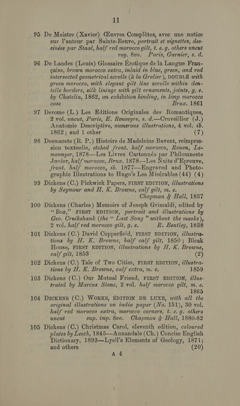 95 96 97 98 99 100 101 102 103 104 105 11 De Maistre (Xavier) CGiuvres Complétes, avec une notice sur l’auteur par Sainte-Beuve, portrazt et vignettes, des- sinées par Staal, half red morocco gilt, t. e.g. others uncut roy. 8vo. Paris, Garnier, s. d. De Landes (Louis) Glossaire Erotique de la Langue Fran- gaise, brown morocco extra, inlaid in blue, green, and red intersected geometrical scrolls (a la Grolier), DOUBLE with green morocco, with elegant gilt line scrolls within den- telle borders, silk linings with gilt ornaments, joints, g. é. by Chatelin, 1862, an exhibition binding, in limp morocco case Brux. 1861 Derome (L.) Les Editions Originales des Romantiques, 2 vol. uncut, Paris, EH. Rouveyre, s. d.—Cruveillier (J.) Anatomie Descriptive, numerous illustrations, 4 vol. 7b. 1862; and 1 other (7) Desmarets (R. P.) Histoire de Madeleine Bavent, reimpres- sion textuelle, etched front. half morocco, Rouen, Le- monnyer, 1878—Les Livres Cartonnés par Philomneste Junior, half morocco, Brux. 1878—Les Nuits d’Epreuve, Sront. half morocco, 1b. 1877—-Engraved and Photo- graphic Illustrations to Hugo’s Les Misérables (44) (4) _ Dickens (C.) Pickwick Papers, FIRST EDITION, illustrations by Seymour and H. K. Browne, calf gilt, m. e. Chapman &amp; Hall, 1837 Dickens (Charles) Memoirs of Joseph Grimaldi, edited by ‘‘ Boz,” . FIRST EDITION, portrait and illustrations by Geo. Cruikshank (the ‘‘ Last Song ” without the masks), 2 vol. half red morocco gilt, q. e. R. Bentley, 1838 Dickens (C.) David Copperfield, FIRST EDITION, ¢llustra- tions by H. K. Browne, half calf gilt, 1850; Bleak House, FIRST EDITION, illustrations by H. K. Browne, calf gilt, 1853 (2) Dickens (C.) Tale of Two Cities, FIRST EDITION, illustra- tions by H. K. Browne, calf extra, m. e. 1859 Dickens (C.) Our Mutual Friend, FIRST EDITION, illus- trated by Marcus Stone, 2 vol. half morocco gilt, m. e. 1865 DICKENS (C.) WORKS, EDITION DE LUXE, with all the original illustrations on india paper (No. 151), 30 vol. half red morocco extra, morocco corners, t. e.g. others uncut sup. imp. 8vo. Chapman &amp; Hall, 1880-82 Dickens (C.) Christmas Carol, eleventh edition, coloured plates by Leech, 1845—Annandale (Ch.) Concise English Dictionary, 1893—Lyell’s Elements of Geology, 1871; and others (20)