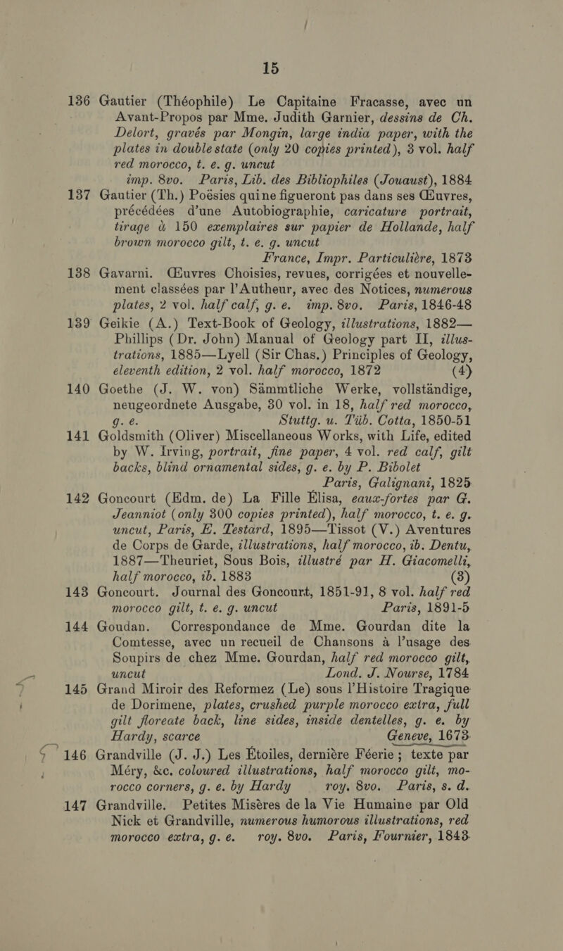 136 137 138 140 141 142 143 144 15 Gautier (Théophile) Le Capitaine Fracasse, avec un Avant-Propos par Mme. Judith Garnier, dessins de Ch. Delort, gravés par Mongin, large india paper, with the plates in double state (only 20 copies printed), 3 vol. half red morocco, t. é. g. uncut imp. 8vo. Paris, Lib. des Bibliophiles (Jowaust), 1884 Gautier (Th.) Poésies quine figueront pas dans ses Giuvres, précédées d’une Autobiographie, caricature portrait, tirage &amp; 150 exemplaires sur papier de Hollande, half brown morocco gilt, t. e. g. uncut France, Impr. Particuliére, 1873 Gavarni. Qéuvres Choisies, revues, corrigées et nouvelle- ment classées par |’Autheur, avec des Notices, nwmerous plates, 2 vol. half calf, g.e. imp. 8vo. Paris, 1846-48 Geikie (A.) Text-Book of Geology, cllustrations, 1882— Phillips (Dr. John) Manual of Geology part U, allus- trations, 1885—Lyell (Sir Chas. ) Principles of Geology, eleventh edition, 2 vol. half morocco, 1872 (4) Goethe (J. W. von) Sammtliche Werke, vollstandige, PERE Ausgabe, 30 vol. in 18, half red morocco, Stuttg. u. Trib, Cotta, 1850-51 Goldsmith (Oliver) Miscellaneous Works, with Life, edited by W. Irving, portrait, fine paper, 4 vol. red calf, gilt backs, blind ornamental sides, g. e. by P. Bibolet Paris, Galignant, 1825 Goncourt (Edm. de) La Fille Elisa, eaus-for tes par G. Jeanniot (only 300 copies printed), half morocco, t. é. g. uncut, Paris, E. Testard, 1895—Tissot (V.) Aventures de Corps de Garde, illustrations, half morocco, 1b. Dentu, 1887—Theuriet, Sous Bois, ¢llustré par H. Giacomellz, half morocco, ib. 1883 (3) Goncourt. Journal des Goncourt, 1851-91, 8 vol. half red morocco gilt, t. é. g. uncut Paris, 1891-5 Goudan. Correspondance de Mme. Gourdan dite la Comtesse, avec un recueil de Chansons a l’usage des. Soupirs de chez Mme. Gourdan, half red morocco gilt, uncut Lond. J. Nourse, 1784 de Dorimene, plates, crushed purple morocco exira, full gilt floreate back, line sides, inside dentelles, g. e. by Hardy, scarce Geneve, 1673. Grandville (J. J.) Les Etoiles, derniére Féerie ; texte par Méry, &amp;c. coloured illustrations, half morocco gilt, mo- rocco corners, g. é. by Hardy roy. 8vo. Paris, s. d. Grandville. Petites Miséres de la Vie Humaine par Old Nick et Grandville, numerous humorous illustrations, red morocco extra,g.e. roy. 8vo. Paris, Fournier, 1843