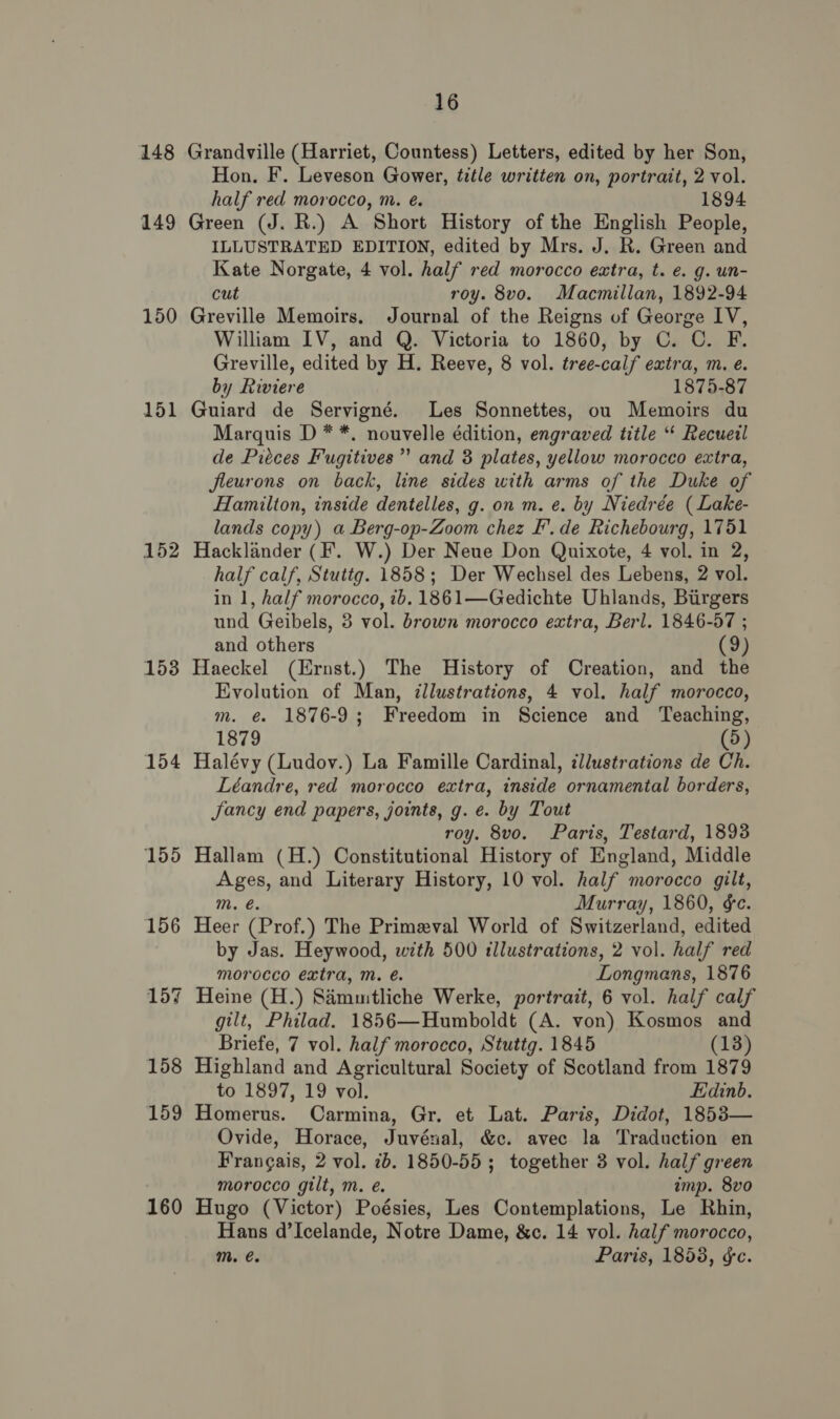 148 149 150 151 152 153 154 155 156 160 16 Grandville (Harriet, Countess) Letters, edited by her Son, Hon. F. Leveson Gower, title written on, portrait, 2 vol. half red morocco, m. é. 1894 Green (J. R.) A Short History of the English People, ILLUSTRATED EDITION, edited by Mrs. J. R. Green and Kate Norgate, 4 vol. half red morocco extra, t. e. g. un- cut roy. 8vo. Macmillan, 1892-94 Greville Memoirs. Journal of the Reigns of George IV, William IV, and Q. Victoria to 1860, by C. C. F. Greville, edited by H. Reeve, 8 vol. tree-calf extra, m. e. by Riviere 1875-87 Guiard de Servigné. Les Sonnettes, ou Memoirs du Marquis D * *. nouvelle édition, engraved title “‘ Recueil de Piéces Fugitives’ and 3 plates, yellow morocco extra, jleurons on back, line sides with arms of the Duke of Hamilton, inside dentelles, g. on m. e. by Niedrée (Lake- lands copy) a Berg-op-Zoom chez F’.de Richebourg, 1751 Hacklander (F’. W.) Der Neue Don Quixote, 4 vol. in 2, half calf, Stuttg. 1858; Der Wechsel des Lebens, 2 vol. in 1, half morocco, ib. 1861—Gedichte Uhlands, Biirgers und Geibels, 3 vol. brown morocco extra, Berl. 1846-57 ; and others (9) Haeckel (Ernst.) The History of Creation, and the Evolution of Man, illustrations, 4 vol. half morocco, m. é 1876-9; Freedom in Science and ‘Teaching, 1879 (5) Halévy (Ludov.) La Famille Cardinal, ¢llustrations de Ch. Léandre, red morocco extra, inside ornamental borders, Jancy end papers, joints, g. e. by Tout roy. 8vo. Paris, Testard, 1893 Hallam (H.) Constitutional History of England, Middle mn and Literary History, 10 vol. half morocco gilt, Murray, 1860, ¢e. Hes (Prof,) The Primeval World of Switzerland, edited by Jas. Heywood, with 500 tllustrations, 2 vol. half red morocco extra, m. é. Longmans, 1876 Heine (H.) Samuitliche Werke, portrait, 6 vol. half calf gilt, Philad. 1856—Humboldt (A. von) Kosmos and Briefe, 7 vol. half morocco, Stuttg. 1845 (13) Highland and Agricultural Society of Scotland from 1879 to 1897, 19 vol. Edinb. Homerus. Carmina, Gr. et Lat. Paris, Didot, 1853— Ovide, Horace, Juvénal, &amp;c. avec la Traduction en Frangais, 2 vol. 7b. 1850-55 ; together 3 vol. half green morocco gilt, m. eé. imp. 8vo Hugo (Victor) Poésies, Les Contemplations, Le Rhin, Hans d’Icelande, Notre Dame, &amp;c. 14 vol. half morocco,