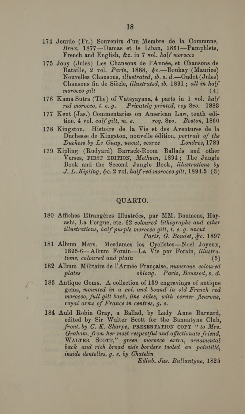 174 Jourde (Fr.) Souvenirs d’un Membre de la Commune, Brux. 1877—Damas et le Liban, 1861—Pamphlets, French and English, &amp;c. in 7 vol. half morocco 175 Jouy (Jules) Les Chansons de |’Année, et Chansons de Bataille, 2 vol. Paris, 1888, &amp;c.—Boukay (Maurice) Nouvelles Chansons, ¢llustrated, 1b. s. d.—Oudot (Jules) Chansons fin de Siécle, illustrated, 1b. 1891; all in half morocco gilt (4) 176 Kama Sutra (The) of Vatsyayana, 4 parts in 1 vol. half red morocco, t.e.g. Privately printed, roy 8vo. 1883 177 Kent (Jas.) Commentaries on American Law, tenth edi- tion, 4 vol. calf gilt, m. e. roy. 8vo. Boston, 1860 178 Kingston. Histoire de la Vie et des Aventures de la Duchesse de Kingston, nouvelle édition, portrait of the Duchess by Le Guay, uncut, scarce Londres, 1789 179 Kipling (Rudyard) Barrack-Room Ballads and _ other Verses, FIRST EDITION, Methuen, 1894; The Jungle Book and the Second Jungle Book, illustrations by J. L. Kipling, §c.2 vol. half red morocco gilt, 1894-5 (3) QUARTO. 180 Affiches Etrangéres Illustrées, par MM. Baumens, Hay- ashi, La Forgue, etc. 62 coloured lithographs and other illustrations, half purple morocco gilt, t. e. g. uncut Paris, G. Boudet, &amp;c. 1897 181 Album Mars. Mesdames les Cyclistes—Noel Joyeux, 1895-6— Album Forain—La Vie par Forain, ¢llustra- tions, coloured and plain (5) 182 Album Militaire de l Armée Francaise, numerous coloured plates oblong. Parts, Boussod, s. d. 183 Antique Gems. A collection of 139 engravings of antique gems, mounted in a vol. and bound in old French red morocco, full gilt back, line sides, with corner fleurons, royal arms of France in centres, 9g. é. 184 Auld Robin Gray, a Ballad, by Lady Anne Barnard, edited by Sir Walter Scott for the Bannatyne Club, front. by C. K. Sharpe, PRESENTATION COPY ‘to Mrs. Graham, from her most respectful and affectionate friend, WALTER SCOTT,” green morocco extra, ornamental back and rich broad side borders tooled au pointillé, inside dentelles, g. e. by Chatelin Edinb. Jas. Ballantyne, 1825