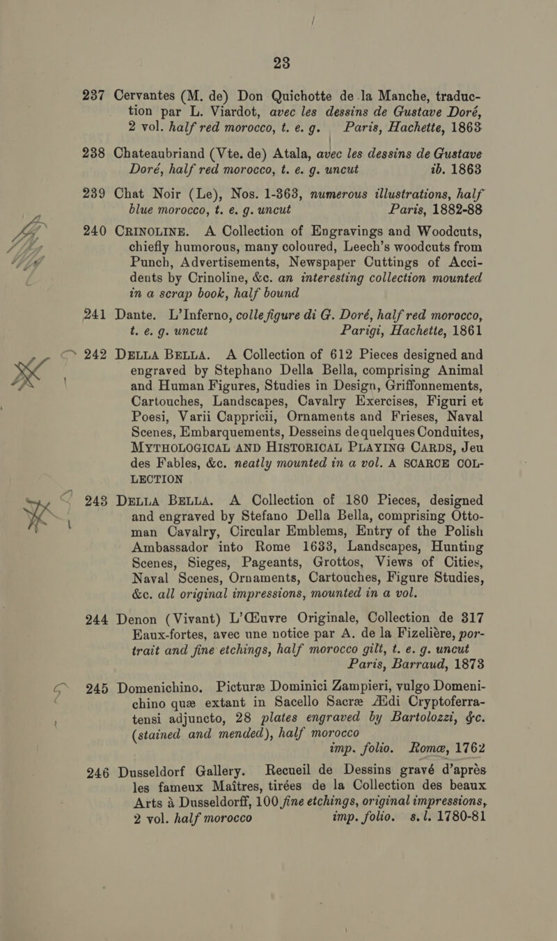 Cervantes (M. de) Don Quichotte de la Manche, traduc- tion par L. Viardot, avec les dessins de Gustave Doré, 2 vol. half red morocco, t. e.g. Paris, Hachette, 1863 Chateaubriand (Vte. de) Atala, avec les dessins de Gustave Doré, half red morocco, t. e. g. uncut ib. 1863 Chat Noir (Le), Nos. 1-363, numerous illustrations, half blue morocco, t. e€. g. uncut Paris, 1882-88 CRINOLINE. A Collection of Engravings and Woodcuts, chiefly humorous, many coloured, Leech’s woodcuts from Punch, Advertisements, Newspaper Cuttings of Acci- dents by Crinoline, &amp;c. an interesting collection mounted in a scrap book, half bound Dante. L’Inferno, colle figure di G. Doré, half red morocco, t. é. g. uncut Parigi, Hachette, 1861 DeEuuA BELLA. A Collection of 612 Pieces designed and engraved by Stephano Della Bella, comprising Animal and Human Figures, Studies in Design, Griffonnements, Cartouches, Landscapes, Cavalry Exercises, Figuri et Poesi, Varii Cappricii, Ornaments and Frieses, Naval Scenes, Embarquements, Desseins de quelques Conduites, MYTHOLOGICAL AND HISTORICAL PLAYING CARDS, Jeu des Fables, &amp;c. neatly mounted in a vol. A SCARCE OOL- LECTION DretuA BELLA. A Collection of 180 Pieces, designed and engraved by Stefano Della Bella, comprising Otto- man Cavalry, Circular Emblems, Entry of the Polish Ambassador into Rome 1633, Landscapes, Hunting Scenes, Sieges, Pageants, Grottos, Views of Cities, Naval Scenes, Ornaments, Cartouches, Figure Studies, &amp;c. all original impressions, mounted in a vol. Denon (Vivant) L’Ciuvre Originale, Collection de 317 Eaux-fortes, avec une notice par A. de la Fizeliére, por- trait and fine etchings, half morocco gilt, t. e. g. uncut Paris, Barraud, 1873 Domenichino. Picture Dominici Zampieri, vulgo Domeni- chino que extant in Sacello Sacre Aldi Cryptoferra- tensi adjuncto, 28 plates engraved by Bartolozzt, &amp;c. (stained and mended), half morocco imp. folio. Some, 1762 Dusseldorf Gallery. Recueil de Dessins gravé d’aprés les fameux Maitres, tirées de la Collection des beaux Arts 3 Dusseldorff, 100 jine etchings, original impressions, 2 vol. half morocco imp. folio. s.l. 1780-81