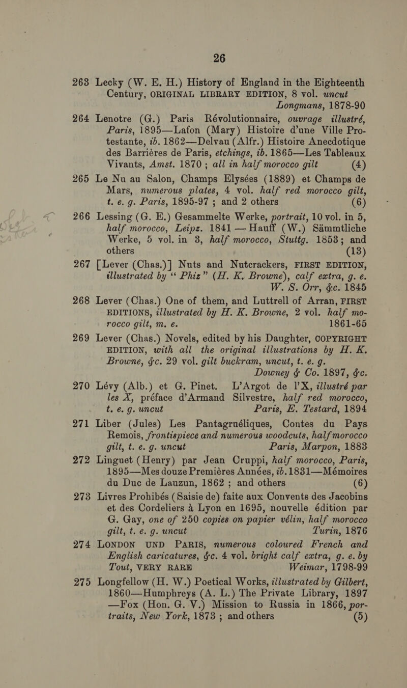 263 Lecky (W. E. H.) History of England in the Eighteenth Century, ORIGINAL LIBRARY EDITION, 8 vol. uncut — Longmans, 1878-90 264 Lenotre (G.) Paris Révolutionnaire, ouvrage illustré, Paris, 1895—Lafon (Mary) Histoire d’une Ville Pro- testante, 7b. 1862—Delvau (Alfr.) Histoire Anecdotique des Barriéres de Paris, etchings, ib. 1865—Les Tableaux Vivants, Amst. 1870 ; all in half morocco gilt (4) 265 Le Nu au Salon, Champs Elysées (1889) et Champs de Mars, numerous plates, 4 vol. half red morocco gilt, t. e. g. Paris, 1895-97 ; and 2 others (6) 266 Lessing (G. E.) Gesammelte Werke, portrait, 10 vol. in 5, half morocco, Leipz. 1841 — Hauff (W.) Sammtliche Werke, 5 vol. in 3, half morocco, Stuttg. 1853; and others (13) 267 [Lever (Chas.)] Nuts and Nutcrackers, FIRST EDITION, illustrated by ‘‘ Phiz” (H. K. Browne), calf extra, g. e. W. S. Orr, &amp;c. 1845 268 Lever (Chas.) One of them, and Luttrell of Arran, FIRST EDITIONS, illustrated by H. K. Browne, 2 vol. half mo- rocco gilt, m. é. 1861-65 269 Lever (Chas.) Novels, edited by his Daughter, COPYRIGHT EDITION, with all the original illustrations by H. K. Browne, §c. 29 vol. gilt buckram, uncut, t. e. g. Downey §&amp; Co. 1897, &amp;c. 270 Lévy (Alb.) et G. Pinet. L’Argot de 1’X, illustré par les X, préface d’Armand Silvestre, half red morocco, t. e.g. uncut Paris, E. Testard, 1894 271 Liber (Jules) Les Pantagruéliques, Contes du Pays Remois, frontispiece and numerous woodcuts, half morocco gilt, t. e. g. uncut Paris, Marpon, 1883 272 Linguet (Henry) par Jean Cruppi, half morocco, Paris, 1895—Mes douze Premiéres Années, 76.1831—Mémoires du Duc de Lauzun, 1862 ; and others (6) 273 Livres Prohibés (Saisie de) faite aux Convents des Jacobins et des Cordeliers 4 Lyon en 1695, nouvelle édition par G. Gay, one of 250 copies on papter vélin, half morocco gilt, t. e. g. uncut Turin, 1876 274 LONDON UND PARIS, numerous coloured French and English caricatures, &amp;c. 4 vol. bright calf extra, g. e. by Tout, VERY RARE Weimar, 1798-99 275 Longfellow (H. W.) Poetical Works, illustrated by Gilbert, 1860—Humphreys (A. L.) The Private Library, 1897 —Fox (Hon. G. V.) Mission to Russia in 1866, por- traits, New York, 1873 ; and others (5)