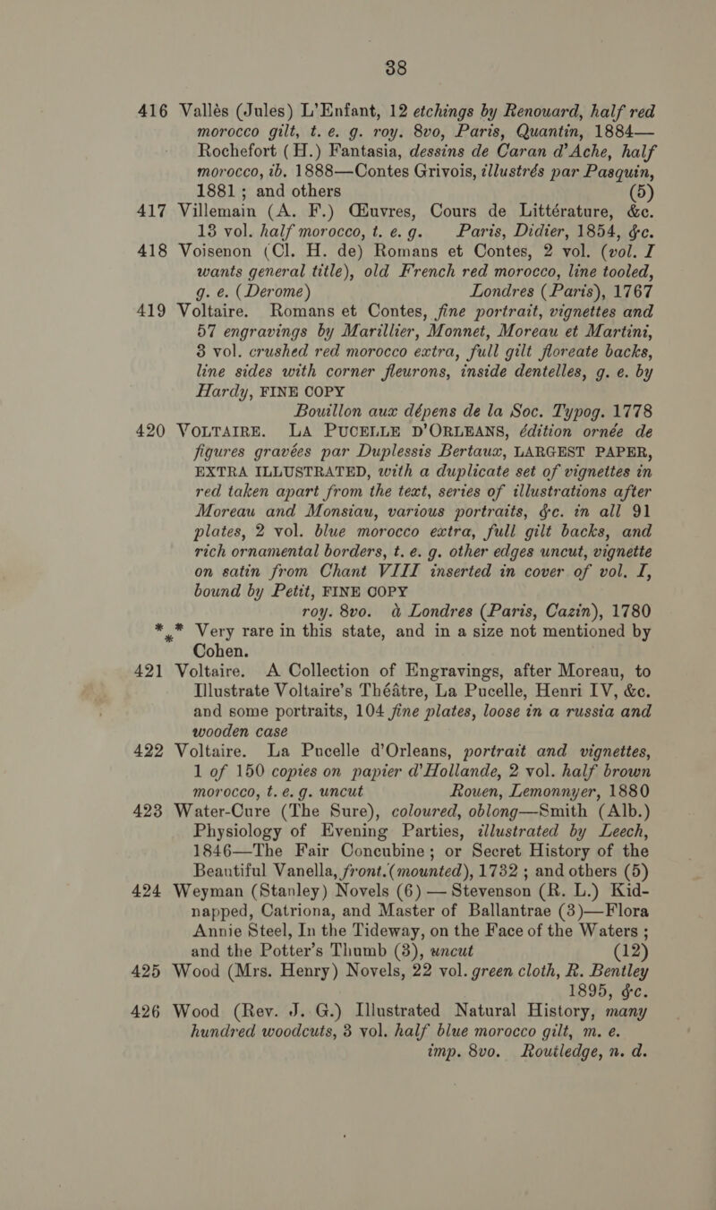 416 Vallés (Jules) L’Enfant, 12 etchings by Renouard, half red morocco gilt, t.e. g. roy. 8vo, Paris, Quantin, 1884— Rochefort (H.) Fantasia, dessins de Caran d’ Ache, half morocco, ib, 1888—Contes Grivois, tllustrés par Pasquin, 1881; and others (5) 417 Villemain (A. F.) Qiuvres, Cours de Littérature, &amp;e. 138 vol. half morocco, t.e.g. Paris, Didier, 1854, &amp;e. 418 Voisenon (Cl. H. de) Romans et Contes, 2 vol. (vol. I wants general title), old French red morocco, line tooled, g. e. (Derome) Londres (Paris), 1767 419 Voltaire. Romans et Contes, jine portrait, vignettes and 57 engravings by Marillier, Monnet, Moreau et Martini, 3 vol. crushed red morocco extra, full gilt floreate backs, line sides with corner fleurons, inside dentelles, g. e. by Hardy, FINE COPY Bouillon aux dépens de la Soc. Typog. 1778 420 VOLTAIRE. LA PUCELLE D’ORLEANS, édition ornée de figures gravées par Duplessis Bertaux, LARGEST PAPER, EXTRA ILLUSTRATED, with a duplicate set of vignettes in red taken apart from the text, series of illustrations after Moreau and Monsiau, various portraits, gc. in all 91 plates, 2 vol. blue morocco extra, full gilt backs, and rich ornamental borders, t. e. g. other edges uncut, vignette on satin from Chant VIII inserted in cover of vol. I, bound by Petit, FINE COPY roy. 8vo. &amp; Londres (Paris, Cazin), 1780 *_* Very rare in this state, and in a size not mentioned by Cohen. 421 Voltaire. A Collection of Engravings, after Moreau, to Illustrate Voltaire’s Théatre, La Pucelle, Henri IV, &amp;c. and some portraits, 104 jine plates, loose in a russia and wooden case 422 Voltaire. a Pucelle d’Orleans, portrait and vignettes, 1 of 150 copies on papier d’Hollande, 2 vol. half brown morocco, t.é.g. uncut Rouen, Lemonnyer, 1880 423 Water-Cure (The Sure), coloured, oblong—Smith (Alb.) Physiology of Evening Parties, cllustrated by Leech, 1846—The Fair Concubine; or Secret History of the Beautiful Vanella, front.(mounted), 1732 ; and others (5) 424 Weyman (Stanley) Novels (6) — Stevenson (R. L.) Kid- napped, Catriona, and Master of Ballantrae (3)—Flora Annie Steel, In the Tideway, on the Face of the Waters ; and the Potter’s Thumb (3), wncut (12) 425 Wood (Mrs. Henry) Novels, 22 vol. green cloth, R. Bentley 1895, ¢&amp;c. 426 Wood (Rev. J..G.) Illustrated Natural History, many hundred woodcuts, 3 vol. half blue morocco gilt, m. e. imp. 8vo. Routledge, n. d.