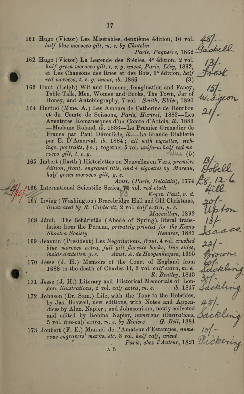 161 Hugo (Victor) Les Misérables, deuxiéme édition, 10 vol. 162 Hugo (Victor) La Legende des Siécles, 4° édition, 2 vol. half green morocco gilt, t. e.g. uncut, Paris, Lévy, 1862, red morocco, t. e. g. uncut, 1b. 1866 163 Hunt (Leigh) Wit and Humour, Imagination and Fancy, Table Talk, Men, Women and Books, The Town, Jar of Honey, and Autobiography, 7 vol. Smith, Elder, 1890 164 Hurtrel (Mme. A.) Les Amours de Catherine de Bourbon et du Comte de Soissons, Paris, Hurtrel, 1882—Les Aventures Romanesques d’un Comte d’ Artois, 16. 1883 — Madame Roland, 7b. 1886—Le Premier Grenadier de France par Paul Dérouléde, 2,—La Grande Diablerie par EH. D’Amerval, 7b. 1884; all with vignettes, etch- ings, portraits, ¢c.; together 5 vol. uniform hay ned mo- rocco gilt, t. €. g. v (5) edition, front. engraved title, and 4 vignettes by Moreau, half green morocco gilt, g. e. (67 Irving ( Washington) Brasainiiee Hall and Old Christmas, illustrated by R. Caldecott, 2 vol. calf extra, y. e. Macmillan, 1892 168 Jami. The Beharistén (Abode of Spring), literal trans- lation from the Persian, privately printed for the Kama Shastra Society Benares, 1887 169 Jeannin (President) Les Negotiations, front. 4 vol. crushed blue morocco extra, full gilt floreate backs, line sides, inside dentelles, g. é. Amst. A. de Hoogenhuysen, 1695 170 Jesse (J. H.) Memoirs of the Court of England from 1688 to ibe death of Charles II, 3 vol. calf extra, m. e. R. Bentley, 1843 171 Jesse (J. H.) Literary and Historical Memorials of Lon- don, illustrations, 2 vol. calf extra, m. e. ib. 1847 172 Johnson (Dr. Sam.) Life, with the Tour to the Hebrides, by Jas. Boswell, new editions, with Notes and Appen- dices by Alex. N apier ; and Johnsoniana, newly collected and edited by Robina Napier, numerous illustrations, 5 vol. tree-calf extra, m. e. by Riviere G. Bell, 1884 173 Joubert (F. E.) Manuel de Amateur d’Estampes, nume- rous engravers’ marks, etc. 3 vol. half calf, uncut Paris, chez ? Auteur, 1821 A5 iP ee AMf a) r . b bs, af Dreleering