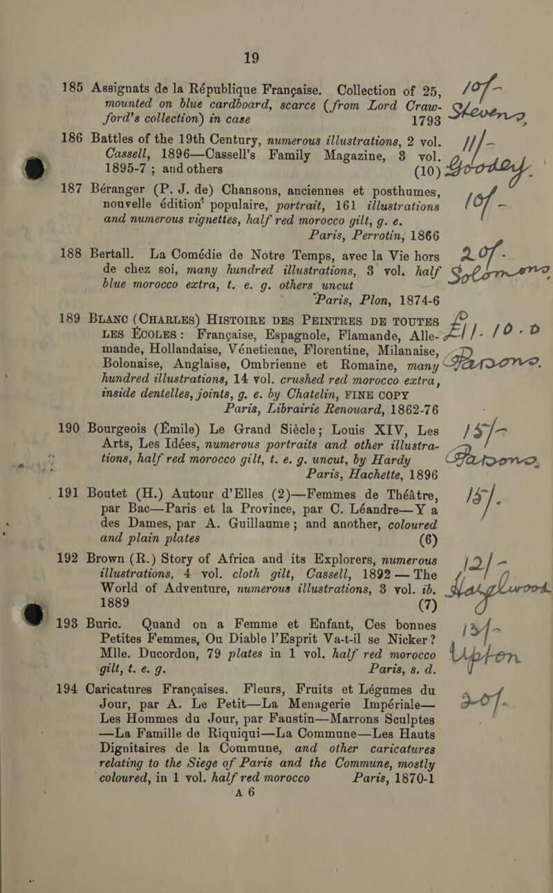 185 186 187 188 189 190 192 194 19 mounted on blue cardboard, scarce (from Lord Craw- Sheve Jord’s collection) in case 1793 Battles of the 19th Century, numerous illustrations, 2 vol. Hf - Cassell, 1896—Cassell’s Family Magazine, 3 vol. 1895-7 ; and others (10) Goodie, Béranger (P. J. de) Chansons, anciennes et posthumes, nouvelle édition’ populaire, portrait, 161 illustrations / of - and numerous vignettes, half red morocco gilt, g. e. Bertall. La Comédie de Notre Temps, avec la Vie hors A97/ - de chez soi, many hundred illustrations, 8 vol. half Solon, blue morocco extra, t. e. g. others uncut | ; ‘Paris, Plon, 1874-6 mande, Hollandaise, Vénetienne, Florentine, Milanaise, D Bolonaise, Anglaise, Ombrienne et Romaine, many ° hundred illustrations, 14 vol. crushed red morocco extra, inside dentelles, joints, g. e. by Chatelin, FINE COPY Paris, Librairie Renouard, 1862-76 Bourgeois (Emile) Le Grand Siécle; Louis XIV, Les 1s] Arts, Les Idées, numerous portraits and other illustra- _ tions, half red morocco gilt, t. e. g. uncut, by Hardy (Prporeves Paris, Hachette, 1896 Boutet (H.) Autour d’EHlles (2)—Femmes de ThéAtre, /47~ . par Bac—Paris et la Province, par C. Léandre—Y a des Dames, par A. Guillaume; and another, coloured and plain plates (6) Brown (R.) Story of Africa and its Explorers, numerous i) / - illustrations, 4 vol. cloth gilt, Cassell, 1892 — The World of Adventure, numerous illustrations, 3 vol. 1b. : 1889 (7) Buric. Quand on a Femme et Enfant, Ces bonnes (34- Petites Femmes, Ou Diable |’Esprit Va-t-il se Nicker ? | Mlle. Ducordon, 79 plates in 1 vol. half red morocco Upton gilt, t.é. 9. Paris, s. d. Caricatures Francaises. Fleurs, Fruits et Légumes du , Jour, par A. Le Petit—La Menagerie Impériale— 3-07. “ Les Hommes du Jour, par Faustin—Marrons Sculptes —La Famille de Riquiqui—La Commune—Les Hauts Dignitaires de la Commune, and other caricatures relating to the Siege of Paris and the Commune, mostly ‘coloured, in 1 vol. half red morocco Paris, 1870-1 A 6 Assignats de la République Francaise. Collection of 25, / of-