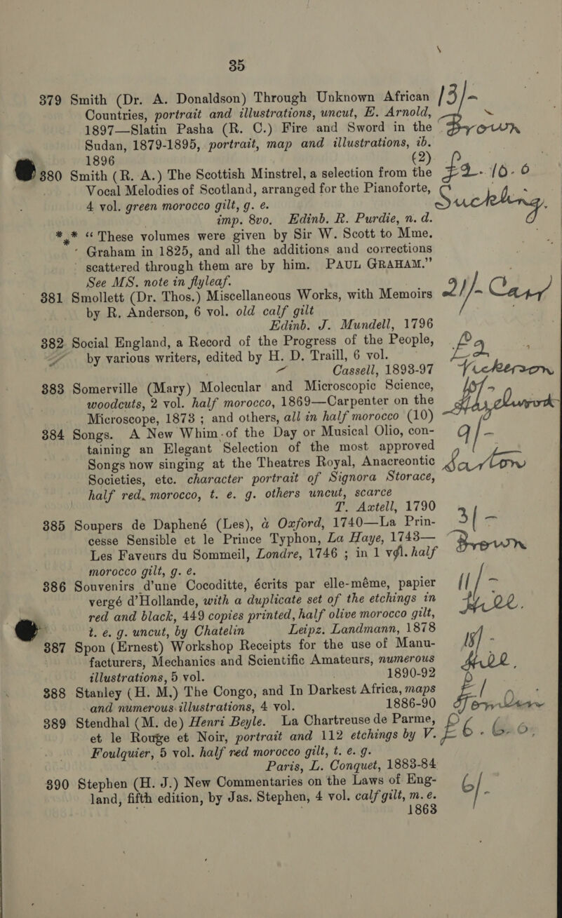 30 379 Smith (Dr. A. Donaldson) Through Unknown African / 3 = Countries, portrait and illustrations, uncut, E. Arnold, ~ 1897—Slatin Pasha (R. C.) Fire and Sword in the . Sudan, 1879-1895, portrait, map and illustrations, 1b. 1896 (2). | @ 380 Smith (R. A.) The Scottish Minstrel, a selection from the f4. 10-0 Vocal Melodies of Scotland, arranged for the Pianoforte, . 4. vol. green morocco gilt, g. é. S uchling, shee  ) imp. 8vo. Edinb. R. Purdie, n. d. * * « These volumes were given by Sir W. Scott to Mme. - Graham in 1825, and all the additions and corrections ' scattered through them are by him. PAUL GRAHAM.” See MS. note in flyleaf. 381 Smollett (Dr. Thos.) Miscellaneous Works, with Memoirs ¥, i} wc Cae by R. Anderson, 6 vol. old calf gilt ; &lt;i, Edinb. J. Mundell, 1796 382 Social England, a Record of the Progress of the People, , by various writers, edited by H. D. Traill, 6 vol. ‘ast ‘ | - Cassell, 1898-97 —~i&lt;cReron 383 Somerville (Mary) Molecular and Microscopic Science, sf woodcuts, 2 vol. half morocco, 1869—Carpenter on the ade Microscope, 1878 ; and others, all in half morocco (10) [ ~_ 384 Songs. A New Whim-of the Day or Musical Olio, con- taining an Elegant Selection of the most approved Songs now singing at the Theatres Royal, Anacreontic 0 ae Societies, etc. character portrait of Signora Storace, half red, morocco, t. e. g. others uncut, scarce T. Axtell, 1790 385 Soupers de Daphené (Les), &amp; Oxford, 1740—La Prin- 3 cesse Sensible et le Prince Typhon, La Haye, 1743— Les Faveurs du Sommeil, Londre, 1746 ; in 1 vg. half Brown _— morocco gilt, g. é. 386 Souvenirs d’une Cocoditte, écrits par elle-méme, papier The vergé d’Hollande, with a duplicate set of the etchings in Fir 2e red and black, 449 copies printed, half olive morocco gilt, e t. e.g. uncut, by Chatelin Leipz. Landmann, 1878 887 Spon (Ernest) Workshop Receipts for the use of Manu- rs ; facturers, Mechanics and Scientific Amateurs, numerous ( illustrations, 5 vol. 1890-92 7 388 Stanley (H. M.) The Congo, and In Darkest Africa, maps / and numerous:illustrations, 4 vol. 1886-90 ery eens 389 Stendhal (M. de) Henri Beyle. La Chartreusede Parme, () ‘ a et le Rouge et Noir, portrait and 112 etchings by V. E . Gad; Foulquier, 5 vol. half red morocco gilt, t. é. 9. . Paris, L. Conquet, 1883-84 390 Stephen (H. J.) New Commentaries on the Laws of Eng- G | land, fifth edition, by Jas. Stephen, 4 vol. cal/‘gilt, m. ¢.