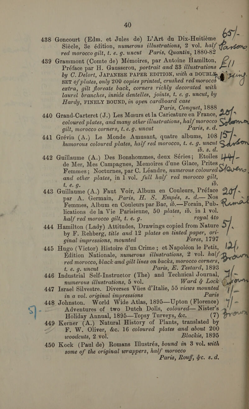    y 40 Siécle, 3e édition, numerous illustrations, 2 vol. half iriéoro red morocco gilt, t. e.g. uncut Paris, Quantin, 1880-82 ; Préface par H. Gausserou, portrait and 38 illustrations E. (I by C. Delort, JAPANESE PAPER EDITION, with a DOUBL Fa SD. SET of plates, only 200 copies printed, crushed red a A 2 extra, gilt floreate back, corners richly decorated with laurel branches, inside dentelles, joints, t. e. g. uncut, by Hardy, FINELY BOUND, in open cardboard case Paris, Conquet, 1888        coloured plates, and many other illustrations, half morocco gilt, morocco corners, t.é.g. uncut Paris, s.d. humorous coloured plates, half red morocco, t. e. g. uncut ib. 8. d. de Mer, Mes Campagnes, Memoires d’une Glace, Prites Femmes; Nocturnes, par C. Léandre, numerous coloured Sevens and other plates, in 1 vol. full half red morocco gilt, t, . ib par A. Germain, Paris, H. S. Empés, s. d.— Nos x Femmes, Album en Couleurs par Bac, 26.—Forain, Pub- lications dela Vie Parisienne, 50 plates, 2b. in 1 vol. half red morocco gilt, t. é. g. royal 4to 5 / 4 by F. Rehberg, title and 12 plates on tinted paper, ort- ginal impressions, mounted Fores, 1797 ; BY , Edition Nationale, numerous illustrations, 2 vol. half red morocco, black and gilt lines on backs, morocco corners, 4 t. é. g. uncut Paris, E. Testard, 1893 ~ numerous illustrations, 5 vol. Ward § Lock &lt;)   in a vol. original impressions Paris Adventures of two Dutch Dolls, colowred— Nister’s 1/ Holiday Annual, 1895—Topsy Turveys, &amp;c. (7) Kerner (A.) Natural History of Plants, translated by F. W. Oliver, &amp;c. 16 coloured plates and about 200 woodcuts, 2 vol. Blackie, 1895 some of the original wrappers, half morocco Paris, Rouf, gc. s.d.